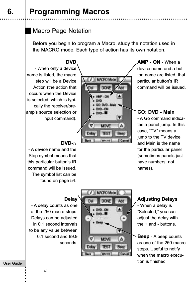 User Guide40Macro Page NotationBefore you begin to program a Macro, study the notation used inthe MACRO mode. Each type of action has its own notation. Reference6. Programming MacrosDVD- When only a devicename is listed, the macrostep will be a DeviceAction (the action thatoccurs when the Deviceis selected, which is typi-cally the receiver/pre-amp’s source selection orinput command).GO: DVD - Main - A Go command indica-tes a panel jump. In thiscase, “TV”means ajump to the TV deviceand Main is the namefor the particular panel(sometimes panels justhave numbers, notnames).AMP - ON - When adevice name and a but-ton name are listed, thatparticular button’s IRcommand will be issued.DVD-n- A device name and theStop symbol means thatthis particular button’s IRcommand will be issued.The symbol list can befound on page 54.Delay- A delay counts as oneof the 250 macro steps.Delays can be adjustedin 0.1 second intervalsto be any value between0.1 second and 99.9seconds.Adjusting Delays - When a delay is“Selected,”you canadjust the delay withthe + and - buttons.Beep - A beep countsas one of the 250 macrosteps. Useful to notifywhen the macro execu-tion is finished