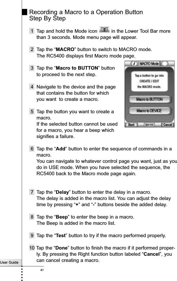 User Guide41Recording a Macro to a Operation Button Step By Step1  Tap and hold the Mode icon  in the Lower Tool Bar morethan 3 seconds. Mode menu page will appear.2 Tap the “MACRO” button to switch to MACRO mode.The RC5400 displays first Macro mode page.3 Tap the “Macro to BUTTON” button to proceed to the next step.4 Navigate to the device and the page that contains the button for which you want to create a macro. 5 Tap the button you want to create a macro.If the selected button cannot be used for a macro, you hear a beep which signifies a failure.6 Tap the “Add” button to enter the sequence of commands in amacro.You can navigate to whatever control page you want, just as youdo in USE mode. When you have selected the sequence, theRC5400 back to the Macro mode page again.7 Tap the “Delay” button to enter the delay in a macro.The delay is added in the macro list. You can adjust the delaytime by pressing “+” and “-” buttons beside the added delay.8 Tap the “Beep” to enter the beep in a macro.The Beep is added in the macro list.9 Tap the “Test” button to try if the macro performed properly.10 Tap the “Done” button to finish the macro if it performed proper-ly. By pressing the Right function button labeled “Cancel”, youcan cancel creating a macro.Reference