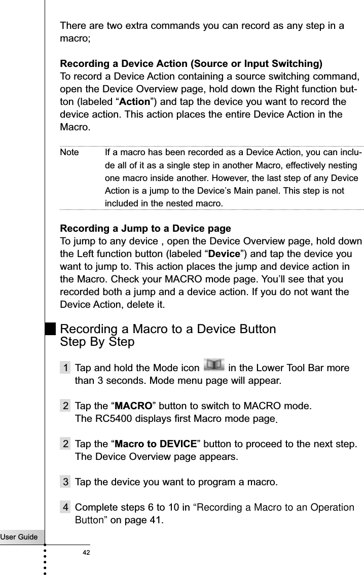 User Guide42ReferenceThere are two extra commands you can record as any step in amacro;Recording a Device Action (Source or Input Switching)To record a Device Action containing a source switching command,open the Device Overview page, hold down the Right function but-ton (labeled “Action”) and tap the device you want to record thedevice action. This action places the entire Device Action in theMacro. Note If a macro has been recorded as a Device Action, you can inclu-de all of it as a single step in another Macro, effectively nestingone macro inside another. However, the last step of any DeviceAction is a jump to the Device’s Main panel. This step is notincluded in the nested macro.Recording a Jump to a Device pageTo jump to any device , open the Device Overview page, hold downthe Left function button (labeled “Device”) and tap the device youwant to jump to. This action places the jump and device action inthe Macro. Check your MACRO mode page. You’ll see that yourecorded both a jump and a device action. If you do not want theDevice Action, delete it.Recording a Macro to a Device Button Step By Step1  Tap and hold the Mode icon  in the Lower Tool Bar morethan 3 seconds. Mode menu page will appear.2 Tap the “MACRO” button to switch to MACRO mode.The RC5400 displays first Macro mode page.2 Tap the “Macro to DEVICE” button to proceed to the next step.The Device Overview page appears.3 Tap the device you want to program a macro.4 Complete steps 6 to 10 in “Recording a Macro to an OperationButton” on page 41.