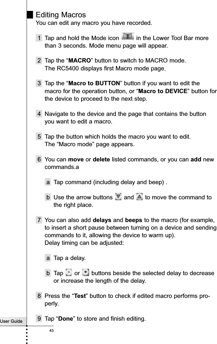 User Guide43ReferenceEditing MacrosYou can edit any macro you have recorded.1  Tap and hold the Mode icon  in the Lower Tool Bar morethan 3 seconds. Mode menu page will appear.2 Tap the “MACRO” button to switch to MACRO mode.The RC5400 displays first Macro mode page.3 Tap the “Macro to BUTTON” button if you want to edit themacro for the operation button, or “Macro to DEVICE” button forthe device to proceed to the next step.4 Navigate to the device and the page that contains the buttonyou want to edit a macro. 5 Tap the button which holds the macro you want to edit.The “Macro mode” page appears.6 You can move or delete listed commands, or you can add newcommands.aa Tap command (including delay and beep) .b Use the arrow buttons  and  to move the command tothe right place.7 You can also add delays and beeps to the macro (for example,to insert a short pause between turning on a device and sendingcommands to it, allowing the device to warm up).Delay timing can be adjusted:a Tap a delay.b Tap  or  buttons beside the selected delay to decreaseor increase the length of the delay.8 Press the “Test” button to check if edited macro performs pro-perly.9 Tap “Done” to store and finish editing. 