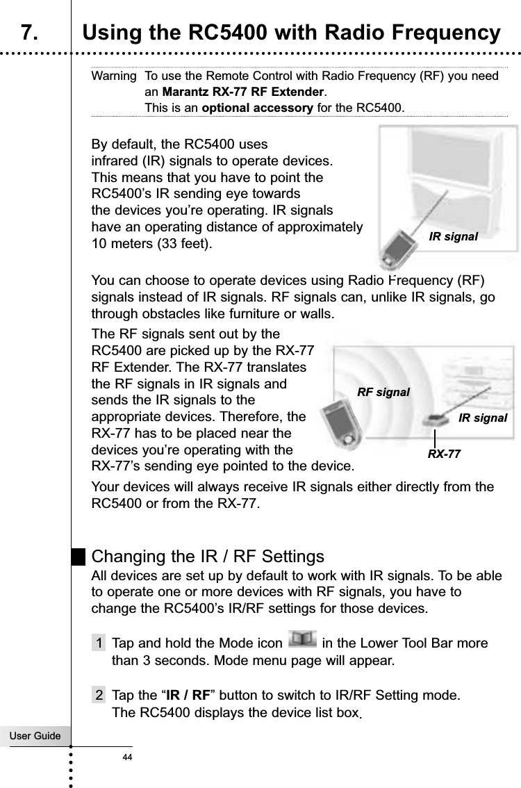 User Guide44Warning To use the Remote Control with Radio Frequency (RF) you needan Marantz RX-77 RF Extender. This is an optional accessory for the RC5400.By default, the RC5400 uses infrared (IR) signals to operate devices. This means that you have to point the RC5400’s IR sending eye towards the devices you’re operating. IR signals have an operating distance of approximately 10 meters (33 feet).You can choose to operate devices using Radio Frequency (RF)signals instead of IR signals. RF signals can, unlike IR signals, gothrough obstacles like furniture or walls.The RF signals sent out by theRC5400 are picked up by the RX-77RF Extender. The RX-77 translatesthe RF signals in IR signals andsends the IR signals to theappropriate devices. Therefore, theRX-77 has to be placed near thedevices you’re operating with theRX-77’s sending eye pointed to the device. Your devices will always receive IR signals either directly from theRC5400 or from the RX-77.Changing the IR / RF SettingsAll devices are set up by default to work with IR signals. To be ableto operate one or more devices with RF signals, you have tochange the RC5400’s IR/RF settings for those devices.1  Tap and hold the Mode icon  in the Lower Tool Bar morethan 3 seconds. Mode menu page will appear.2 Tap the “IR / RF” button to switch to IR/RF Setting mode.The RC5400 displays the device list box.Reference7. Using the RC5400 with Radio Frequency IR signalIR signalRF signalRX-77