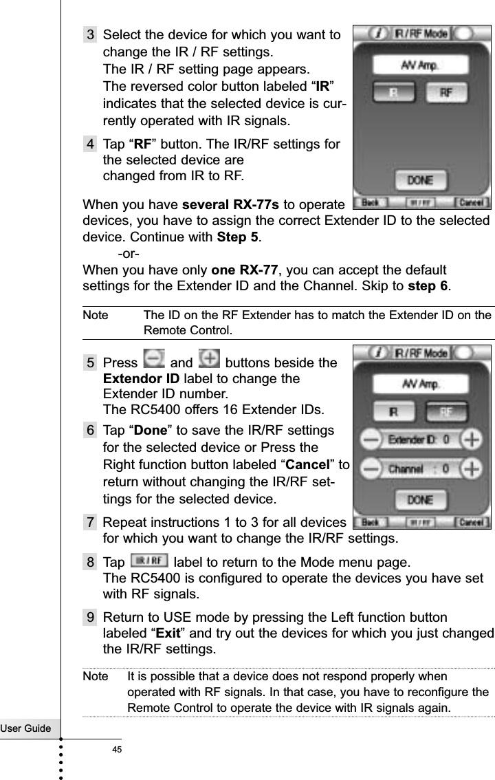 User Guide453 Select the device for which you want tochange the IR / RF settings. The IR / RF setting page appears. The reversed color button labeled “IR”indicates that the selected device is cur-rently operated with IR signals.4 Tap “RF” button. The IR/RF settings forthe selected device are changed from IR to RF.When you have several RX-77s to operatedevices, you have to assign the correct Extender ID to the selecteddevice. Continue with Step 5. -or-When you have only one RX-77, you can accept the defaultsettings for the Extender ID and the Channel. Skip to step 6.Note The ID on the RF Extender has to match the Extender ID on theRemote Control.5 Press  and  buttons beside theExtendor ID label to change theExtender ID number. The RC5400 offers 16 Extender IDs.6 Tap “Done” to save the IR/RF settingsfor the selected device or Press theRight function button labeled “Cancel” toreturn without changing the IR/RF set-tings for the selected device.7  Repeat instructions 1 to 3 for all devicesfor which you want to change the IR/RF settings.8 Tap  label to return to the Mode menu page.The RC5400 is configured to operate the devices you have setwith RF signals.9 Return to USE mode by pressing the Left function buttonlabeled “Exit” and try out the devices for which you just changedthe IR/RF settings.Note It is possible that a device does not respond properly whenoperated with RF signals. In that case, you have to reconfigure theRemote Control to operate the device with IR signals again.Reference