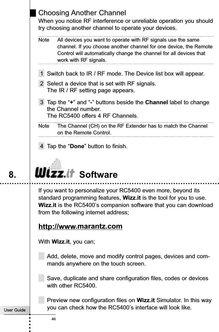 User Guide46ReferenceChoosing Another ChannelWhen you notice RF interference or unreliable operation you shouldtry choosing another channel to operate your devices.Note All devices you want to operate with RF signals use the samechannel. If you choose another channel for one device, the RemoteControl will automatically change the channel for all devices thatwork with RF signals.1 Switch back to IR / RF mode. The Device list box will appear.2 Select a device that is set with RF signals.The IR / RF setting page appears.3 Tap the “+” and “-” buttons beside the Channel label to changethe Channel number.The RC5400 offers 4 RF Channels.Note The Channel (CH) on the RF Extender has to match the Channelon the Remote Control.4 Tap the “Done” button to finish.If you want to personalize your RC5400 even more, beyond itsstandard programming features, Wizz.it is the tool for you to use.Wizz.it is the RC5400’s companion software that you can downloadfrom the following internet address; http://www.marantz.comWith Wizz.it, you can;Add, delete, move and modify control pages, devices and com-mands anywhere on the touch screen.Save, duplicate and share configuration files, codes or deviceswith other RC5400.Preview new configuration files on Wizz.it Simulator. In this wayyou can check how the RC5400’s interface will look like.8. Software