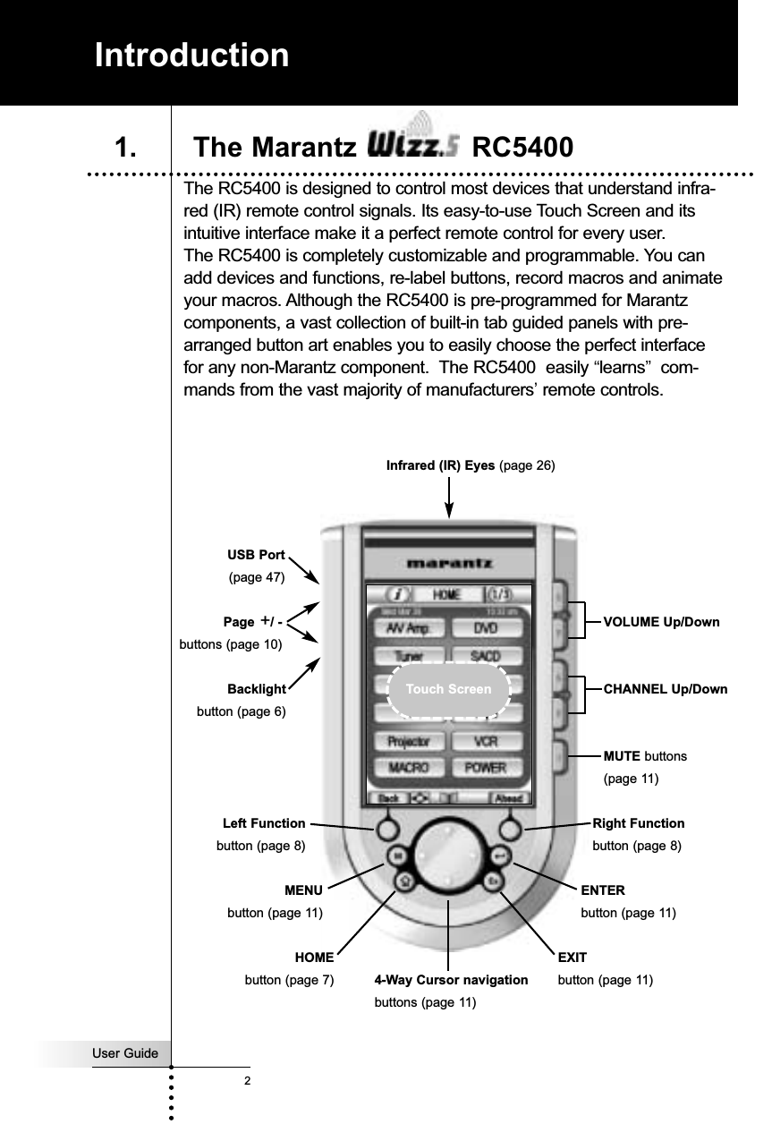 User Guide2The RC5400 is designed to control most devices that understand infra-red (IR) remote control signals. Its easy-to-use Touch Screen and itsintuitive interface make it a perfect remote control for every user. The RC5400 is completely customizable and programmable. You canadd devices and functions, re-label buttons, record macros and animateyour macros. Although the RC5400 is pre-programmed for Marantzcomponents, a vast collection of built-in tab guided panels with pre-arranged button art enables you to easily choose the perfect interfacefor any non-Marantz component.  The RC5400  easily “learns”com-mands from the vast majority of manufacturers’remote controls. IntroductionVOLUME Up/DownCHANNEL Up/DownMUTE buttons(page 11)Infrared (IR) Eyes (page 26)Right Functionbutton (page 8)4-Way Cursor navigationbuttons (page 11)Page +/ -buttons (page 10)Backlightbutton (page 6)USB Port(page 47) HOMEbutton (page 7)1. The Marantz  RC5400Touch ScreenLeft Functionbutton (page 8)MENUbutton (page 11)ENTERbutton (page 11)EXITbutton (page 11)