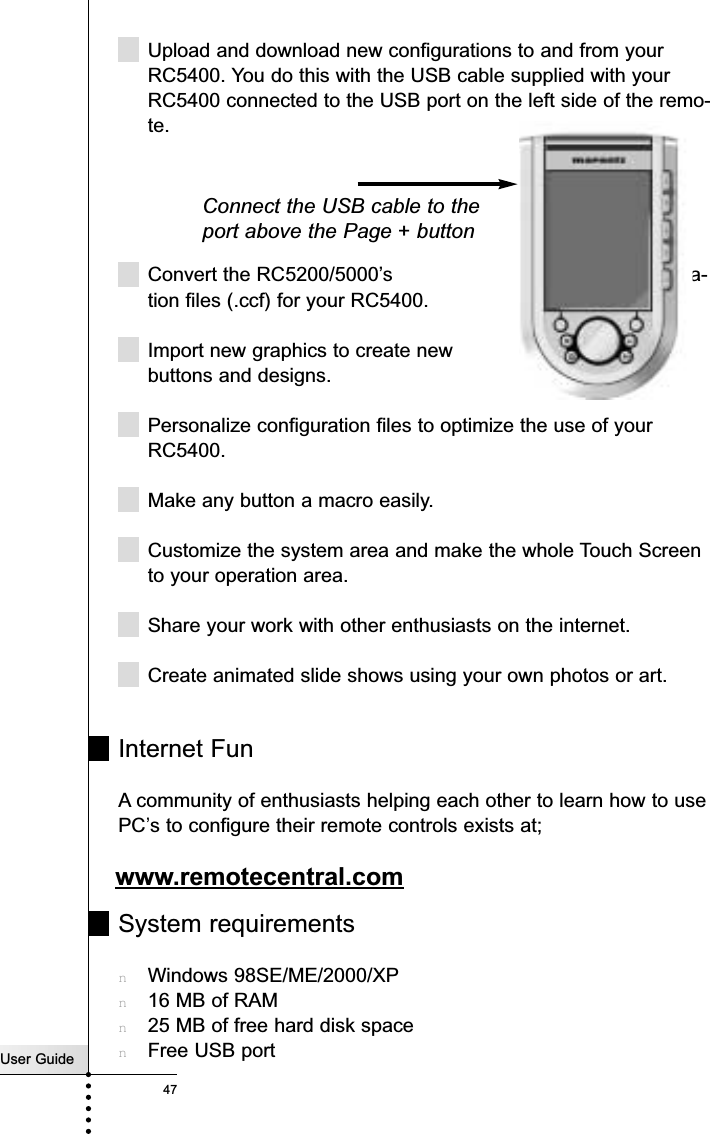 User Guide47ReferenceUpload and download new configurations to and from yourRC5400. You do this with the USB cable supplied with yourRC5400 connected to the USB port on the left side of the remo-te.Convert the RC5200/5000’s configura-tion files (.ccf) for your RC5400.Import new graphics to create new buttons and designs.Personalize configuration files to optimize the use of yourRC5400.Make any button a macro easily.Customize the system area and make the whole Touch Screento your operation area.Share your work with other enthusiasts on the internet.Create animated slide shows using your own photos or art.Internet FunA community of enthusiasts helping each other to learn how to usePC’s to configure their remote controls exists at;www.remotecentral.comSystem requirementsnWindows 98SE/ME/2000/XPn16 MB of RAMn25 MB of free hard disk spacenFree USB portConnect the USB cable to theport above the Page + button