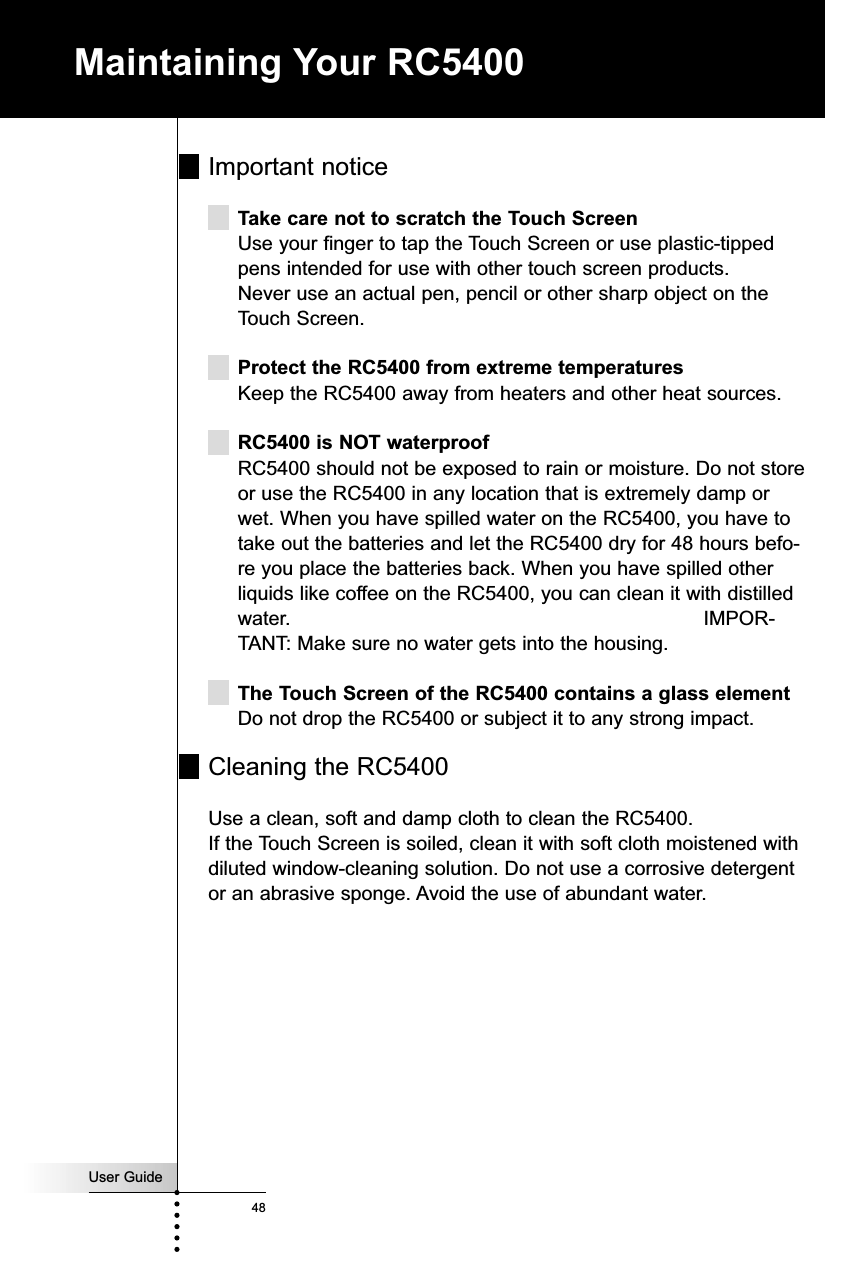 User Guide48Maintaining Your RC5400Important noticeTake care not to scratch the Touch ScreenUse your finger to tap the Touch Screen or use plastic-tippedpens intended for use with other touch screen products.Never use an actual pen, pencil or other sharp object on theTouch Screen.Protect the RC5400 from extreme temperaturesKeep the RC5400 away from heaters and other heat sources.RC5400 is NOT waterproofRC5400 should not be exposed to rain or moisture. Do not storeor use the RC5400 in any location that is extremely damp orwet. When you have spilled water on the RC5400, you have totake out the batteries and let the RC5400 dry for 48 hours befo-re you place the batteries back. When you have spilled otherliquids like coffee on the RC5400, you can clean it with distilledwater.  IMPOR-TANT: Make sure no water gets into the housing.The Touch Screen of the RC5400 contains a glass elementDo not drop the RC5400 or subject it to any strong impact.Cleaning the RC5400Use a clean, soft and damp cloth to clean the RC5400.If the Touch Screen is soiled, clean it with soft cloth moistened withdiluted window-cleaning solution. Do not use a corrosive detergentor an abrasive sponge. Avoid the use of abundant water.