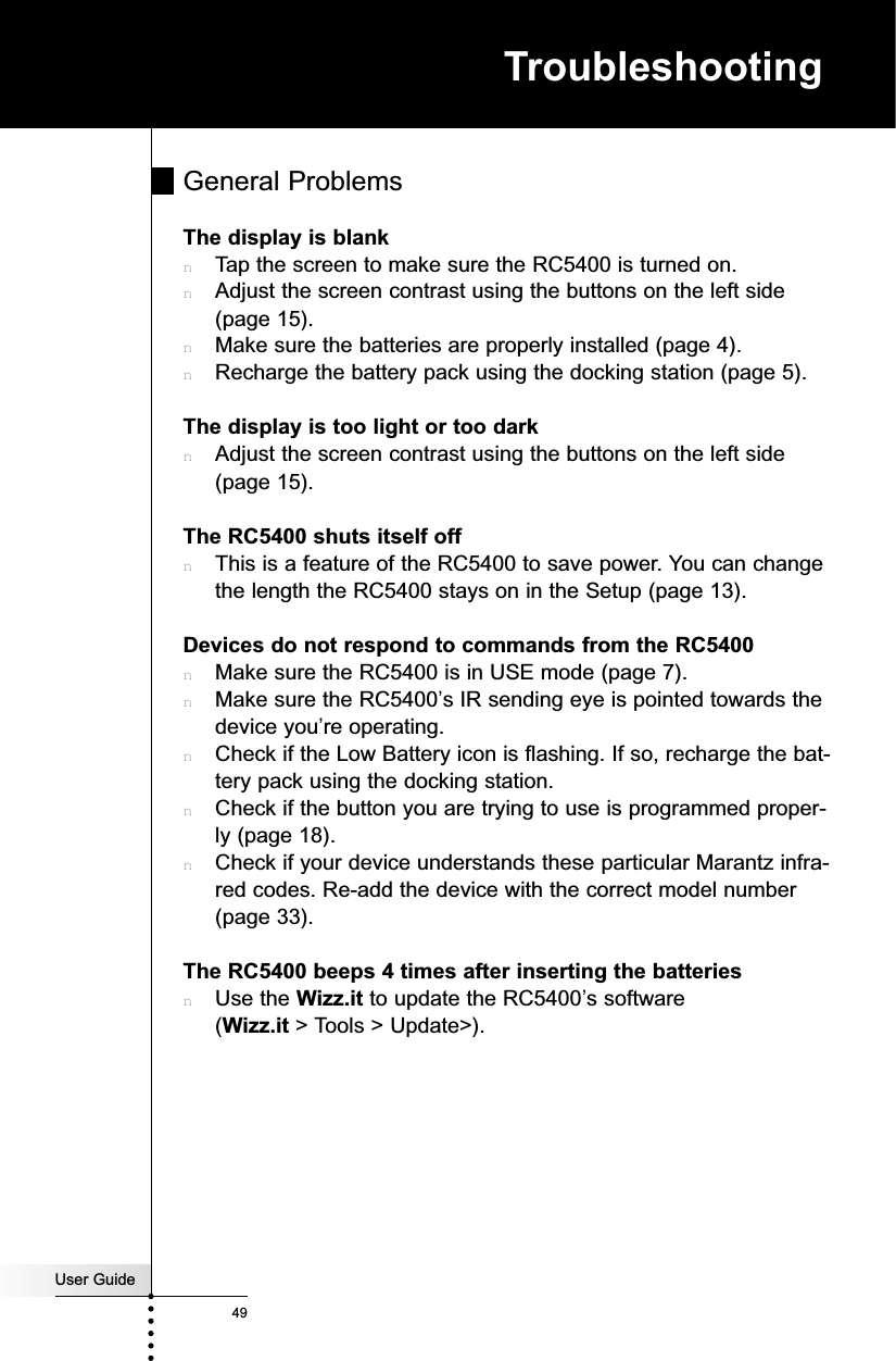 User Guide49TroubleshootingGeneral ProblemsThe display is blanknTap the screen to make sure the RC5400 is turned on.nAdjust the screen contrast using the buttons on the left side(page 15).nMake sure the batteries are properly installed (page 4).nRecharge the battery pack using the docking station (page 5).The display is too light or too darknAdjust the screen contrast using the buttons on the left side(page 15).The RC5400 shuts itself offnThis is a feature of the RC5400 to save power. You can changethe length the RC5400 stays on in the Setup (page 13).Devices do not respond to commands from the RC5400nMake sure the RC5400 is in USE mode (page 7).nMake sure the RC5400’s IR sending eye is pointed towards thedevice you’re operating.nCheck if the Low Battery icon is flashing. If so, recharge the bat-tery pack using the docking station.nCheck if the button you are trying to use is programmed proper-ly (page 18).nCheck if your device understands these particular Marantz infra-red codes. Re-add the device with the correct model number(page 33).The RC5400 beeps 4 times after inserting the batteriesnUse the Wizz.it to update the RC5400’s software(Wizz.it &gt; Tools &gt; Update&gt;).