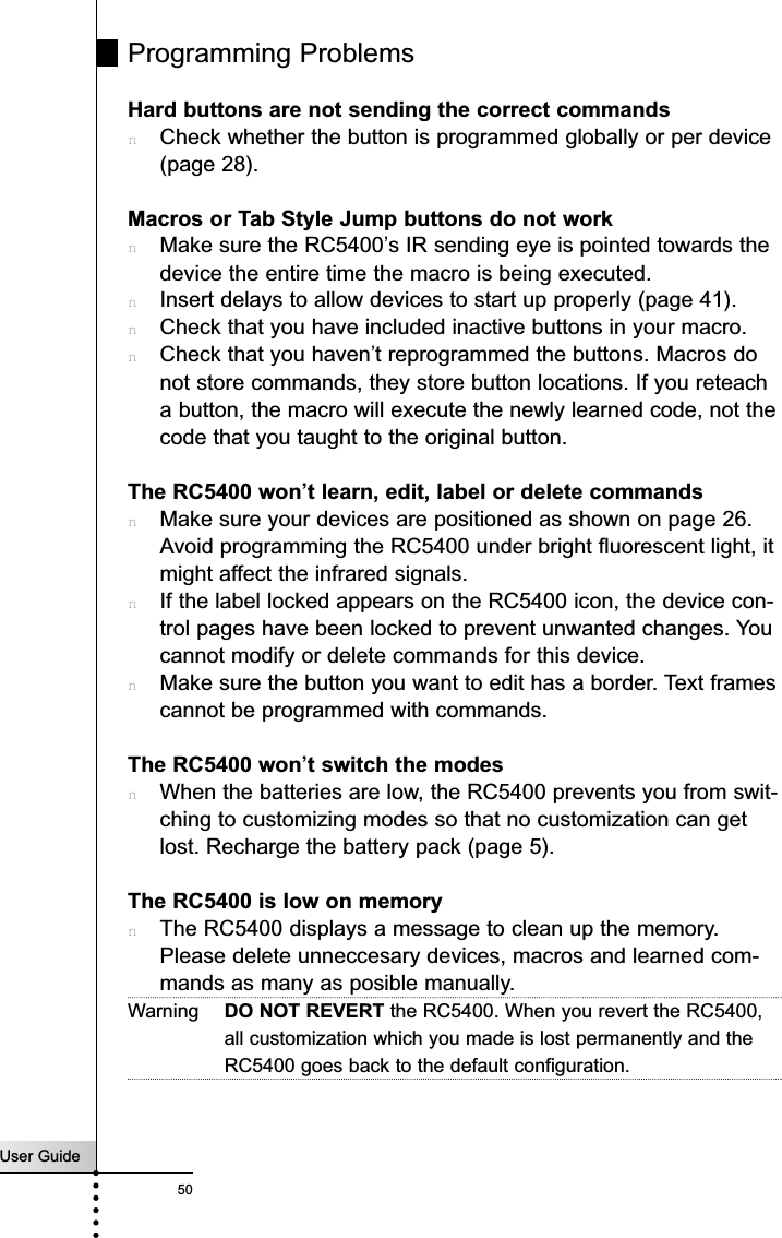 User Guide50TroubleshootingProgramming ProblemsHard buttons are not sending the correct commandsnCheck whether the button is programmed globally or per device(page 28).Macros or Tab Style Jump buttons do not worknMake sure the RC5400’s IR sending eye is pointed towards thedevice the entire time the macro is being executed.nInsert delays to allow devices to start up properly (page 41).nCheck that you have included inactive buttons in your macro.nCheck that you haven’t reprogrammed the buttons. Macros donot store commands, they store button locations. If you reteacha button, the macro will execute the newly learned code, not thecode that you taught to the original button.The RC5400 won’t learn, edit, label or delete commandsnMake sure your devices are positioned as shown on page 26.Avoid programming the RC5400 under bright fluorescent light, itmight affect the infrared signals.nIf the label locked appears on the RC5400 icon, the device con-trol pages have been locked to prevent unwanted changes. Youcannot modify or delete commands for this device.nMake sure the button you want to edit has a border. Text framescannot be programmed with commands.The RC5400 won’t switch the modesnWhen the batteries are low, the RC5400 prevents you from swit-ching to customizing modes so that no customization can getlost. Recharge the battery pack (page 5).The RC5400 is low on memorynThe RC5400 displays a message to clean up the memory.Please delete unneccesary devices, macros and learned com-mands as many as posible manually.Warning DO NOT REVERT the RC5400. When you revert the RC5400,all customization which you made is lost permanently and theRC5400 goes back to the default configuration.