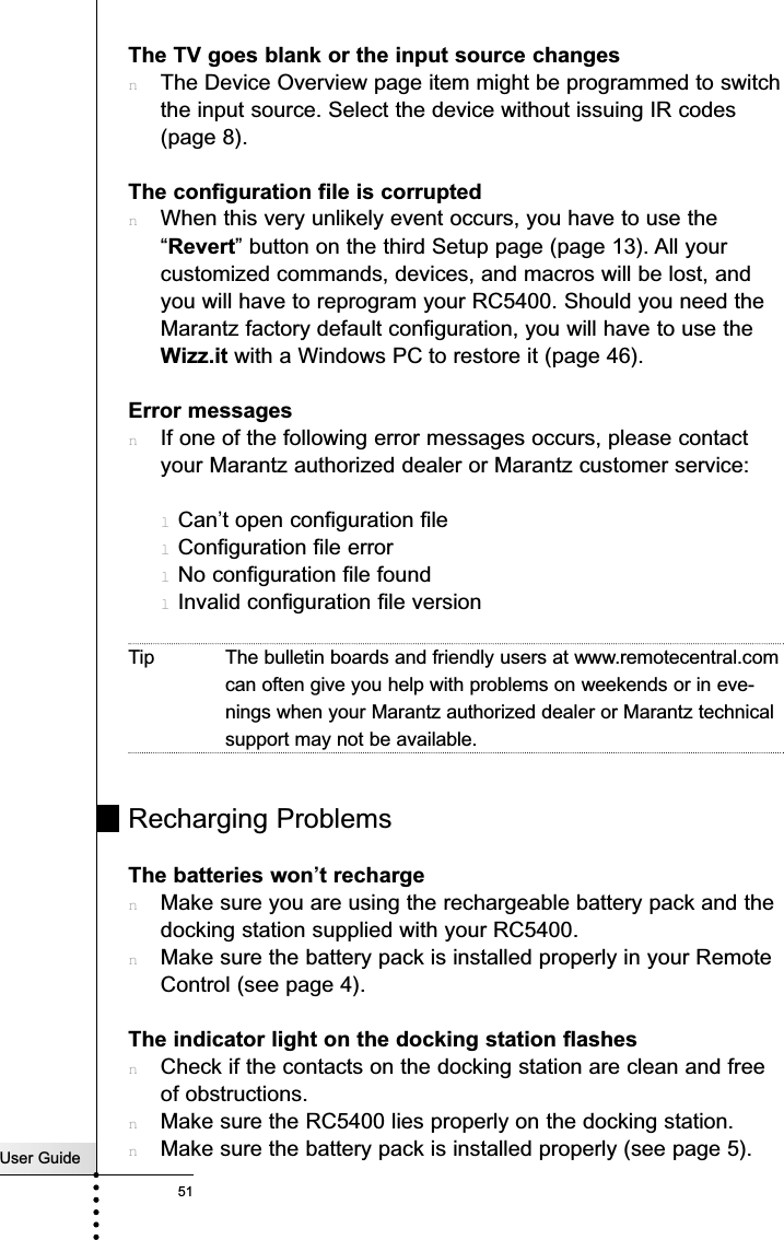 User Guide51TroubleshootingThe TV goes blank or the input source changesnThe Device Overview page item might be programmed to switchthe input source. Select the device without issuing IR codes(page 8).The configuration file is corruptednWhen this very unlikely event occurs, you have to use the“Revert” button on the third Setup page (page 13). All yourcustomized commands, devices, and macros will be lost, andyou will have to reprogram your RC5400. Should you need theMarantz factory default configuration, you will have to use theWizz.it with a Windows PC to restore it (page 46). Error messagesnIf one of the following error messages occurs, please contactyour Marantz authorized dealer or Marantz customer service:lCan’t open configuration filelConfiguration file errorlNo configuration file foundlInvalid configuration file versionTip The bulletin boards and friendly users at www.remotecentral.comcan often give you help with problems on weekends or in eve-nings when your Marantz authorized dealer or Marantz technicalsupport may not be available.Recharging ProblemsThe batteries won’t rechargenMake sure you are using the rechargeable battery pack and thedocking station supplied with your RC5400.nMake sure the battery pack is installed properly in your RemoteControl (see page 4).The indicator light on the docking station flashesnCheck if the contacts on the docking station are clean and freeof obstructions.nMake sure the RC5400 lies properly on the docking station.nMake sure the battery pack is installed properly (see page 5).