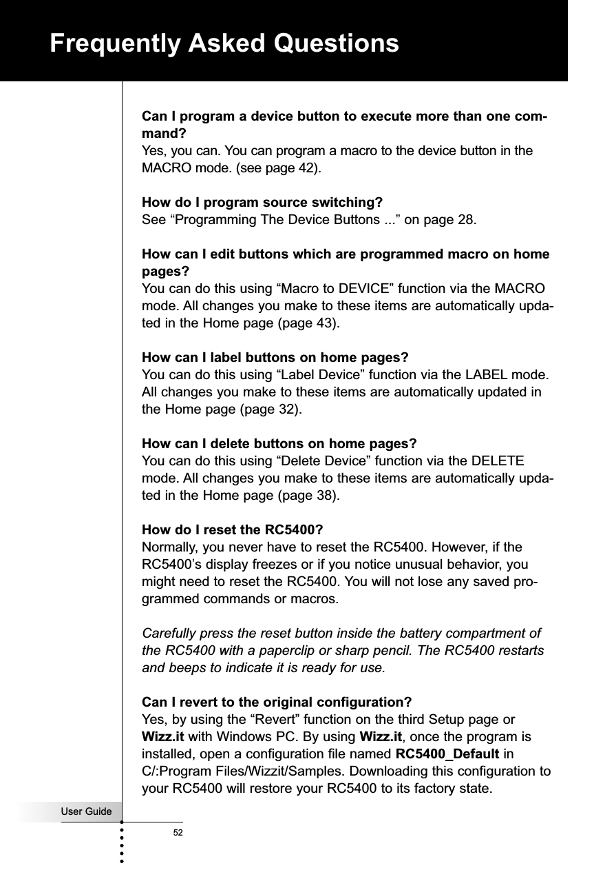 User Guide52Frequently Asked QuestionsCan I program a device button to execute more than one com-mand?Yes, you can. You can program a macro to the device button in theMACRO mode. (see page 42).How do I program source switching?See “Programming The Device Buttons ...”on page 28.How can I edit buttons which are programmed macro on homepages?You can do this using “Macro to DEVICE” function via the MACROmode. All changes you make to these items are automatically upda-ted in the Home page (page 43).How can I label buttons on home pages?You can do this using “Label Device” function via the LABEL mode.All changes you make to these items are automatically updated inthe Home page (page 32).How can I delete buttons on home pages?You can do this using “Delete Device” function via the DELETEmode. All changes you make to these items are automatically upda-ted in the Home page (page 38).How do I reset the RC5400?Normally, you never have to reset the RC5400. However, if theRC5400’s display freezes or if you notice unusual behavior, youmight need to reset the RC5400. You will not lose any saved pro-grammed commands or macros.Carefully press the reset button inside the battery compartment ofthe RC5400 with a paperclip or sharp pencil. The RC5400 restartsand beeps to indicate it is ready for use.Can I revert to the original configuration?Yes, by using the “Revert” function on the third Setup page or Wizz.it with Windows PC. By using Wizz.it, once the program isinstalled, open a configuration file named RC5400_Default inC/:Program Files/Wizzit/Samples. Downloading this configuration toyour RC5400 will restore your RC5400 to its factory state.