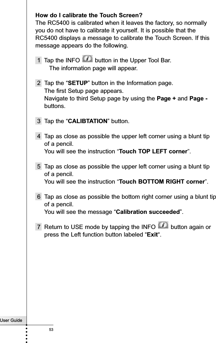 User Guide53Frequently Asked QuestionsHow do I calibrate the Touch Screen?The RC5400 is calibrated when it leaves the factory, so normallyyou do not have to calibrate it yourself. It is possible that theRC5400 displays a message to calibrate the Touch Screen. If thismessage appears do the following.1  Tap the INFO  button in the Upper Tool Bar. The information page will appear.2  Tap the “SETUP” button in the Information page. The first Setup page appears. Navigate to third Setup page by using the Page + and Page -buttons.3 Tap the “CALIBTATION” button.4 Tap as close as possible the upper left corner using a blunt tipof a pencil.You will see the instruction “Touch TOP LEFT corner”.5Tap as close as possible the upper left corner using a blunt tipof a pencil.You will see the instruction “Touch BOTTOM RIGHT corner”.6 Tap as close as possible the bottom right corner using a blunt tipof a pencil.You will see the message “Calibration succeeded”.7 Return to USE mode by tapping the INFO  button again orpress the Left function button labeled “Exit“.