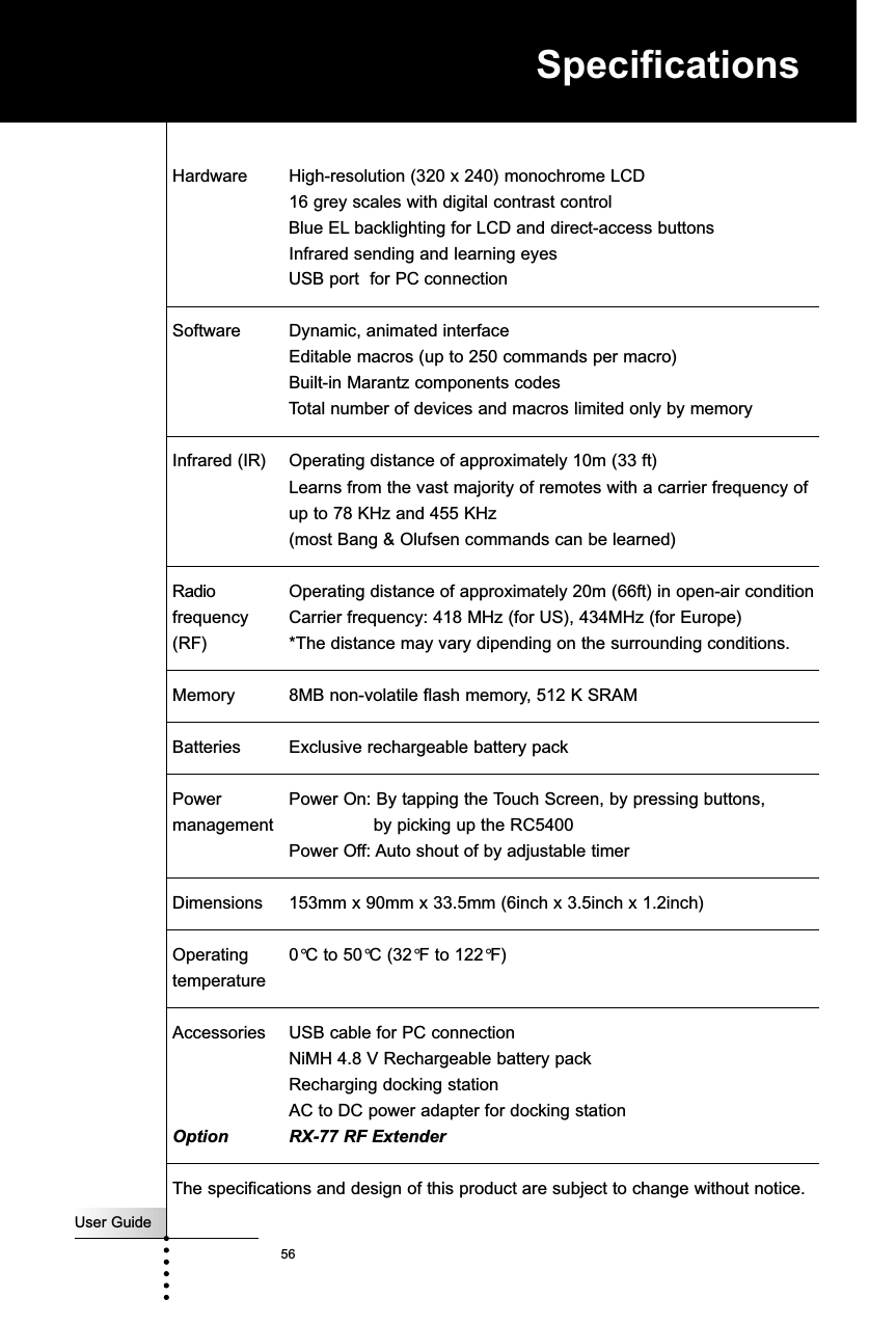 User Guide56SpecificationsHardware High-resolution (320 x 240) monochrome LCD 16 grey scales with digital contrast controlBlue EL backlighting for LCD and direct-access buttonsInfrared sending and learning eyesUSB port  for PC connectionSoftware Dynamic, animated interfaceEditable macros (up to 250 commands per macro)Built-in Marantz components codesTotal number of devices and macros limited only by memoryInfrared (IR) Operating distance of approximately 10m (33 ft)Learns from the vast majority of remotes with a carrier frequency of up to 78 KHz and 455 KHz(most Bang &amp; Olufsen commands can be learned)Radio  Operating distance of approximately 20m (66ft) in open-air conditionfrequency Carrier frequency: 418 MHz (for US), 434MHz (for Europe)  (RF) *The distance may vary dipending on the surrounding conditions.Memory 8MB non-volatile flash memory, 512 K SRAMBatteries Exclusive rechargeable battery packPower Power On: By tapping the Touch Screen, by pressing buttons,    management by picking up the RC5400Power Off: Auto shout of by adjustable timerDimensions 153mm x 90mm x 33.5mm (6inch x 3.5inch x 1.2inch)Operating  0°C to 50°C (32°F to 122°F)temperatureAccessories USB cable for PC connection NiMH 4.8 V Rechargeable battery packRecharging docking stationAC to DC power adapter for docking stationOption RX-77 RF ExtenderThe specifications and design of this product are subject to change without notice.