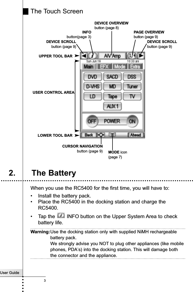 The Touch ScreenWhen you use the RC5400 for the first time, you will have to:•Install the battery pack.•Place the RC5400 in the docking station and charge the RC5400.•Tap the  INFO button on the Upper System Area to checkbattery life.Warning:Use the docking station only with supplied NiMH rechargeablebattery pack.We strongly advise you NOT to plug other appliances (like mobilephones, PDA’s) into the docking station. This will damage boththe connector and the appliance.User Guide3IntroductionMODE icon(page 7)INFObutton(page 3) DEVICE SCROLLbutton (page 9)DEVICE OVERVIEWbutton (page 8)UPPER TOOL BARCURSOR NAVIGATIONbutton (page 9)USER CONTROL AREALOWER TOOL BARPAGE OVERVIEWbutton (page 9)2. The BatteryDEVICE SCROLLbutton (page 9)