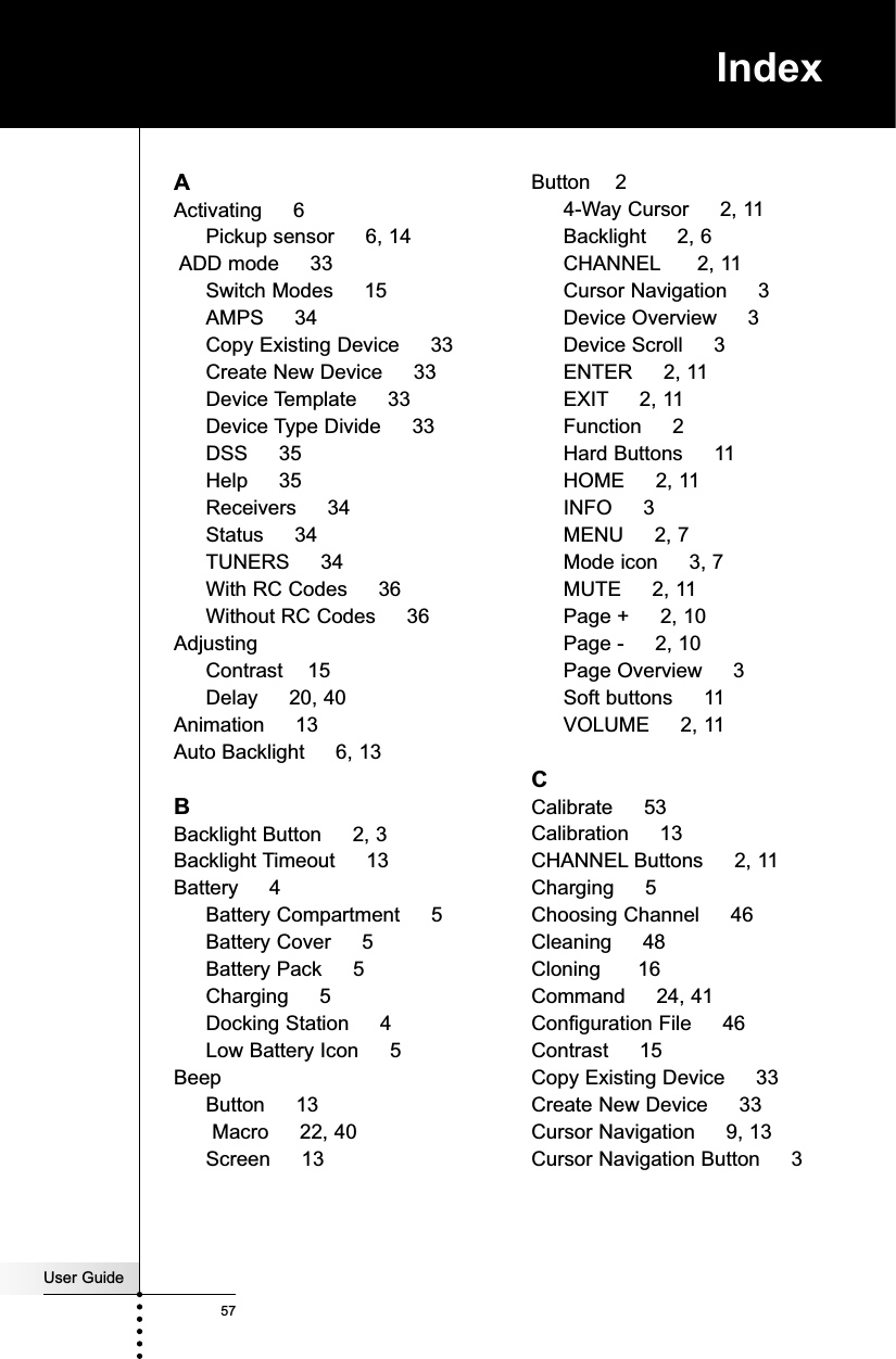 IndexUser Guide57AActivating     6Pickup sensor     6, 14ADD mode     33Switch Modes     15AMPS     34Copy Existing Device     33Create New Device     33Device Template     33Device Type Divide     33DSS     35Help     35Receivers     34Status     34TUNERS     34With RC Codes     36Without RC Codes     36AdjustingContrast    15Delay     20, 40Animation     13Auto Backlight     6, 13BBacklight Button     2, 3Backlight Timeout     13Battery     4Battery Compartment     5Battery Cover     5Battery Pack     5Charging     5Docking Station     4Low Battery Icon     5BeepButton     13Macro     22, 40Screen     13Button    24-Way Cursor     2, 11Backlight     2, 6CHANNEL 2, 11Cursor Navigation     3Device Overview     3Device Scroll     3ENTER     2, 11EXIT 2, 11Function     2Hard Buttons     11HOME     2, 11INFO     3MENU     2, 7Mode icon     3, 7MUTE     2, 11Page +     2, 10Page -     2, 10Page Overview     3Soft buttons     11VOLUME     2, 11CCalibrate     53Calibration     13CHANNEL Buttons     2, 11Charging     5Choosing Channel     46Cleaning     48Cloning      16Command     24, 41Configuration File     46Contrast     15Copy Existing Device     33Create New Device     33Cursor Navigation     9, 13Cursor Navigation Button     3