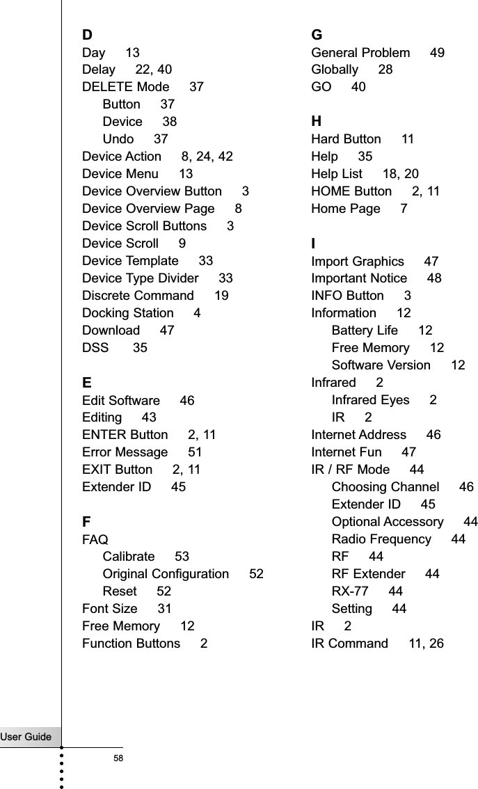 User Guide58IndexDDay     13Delay     22, 40DELETE Mode     37Button     37Device     38Undo     37Device Action     8, 24, 42Device Menu     13Device Overview Button     3Device Overview Page     8Device Scroll Buttons     3Device Scroll     9Device Template     33Device Type Divider     33Discrete Command     19Docking Station     4Download     47DSS      35EEdit Software     46Editing     43ENTER Button     2, 11Error Message     51EXIT Button     2, 11Extender ID     45FFAQCalibrate     53Original Configuration     52Reset     52Font Size     31Free Memory     12Function Buttons     2GGeneral Problem     49Globally     28GO     40HHard Button     11Help     35Help List     18, 20HOME Button     2, 11Home Page     7IImport Graphics     47Important Notice     48INFO Button     3Information     12Battery Life     12Free Memory     12Software Version     12Infrared     2Infrared Eyes     2IR     2Internet Address     46Internet Fun     47IR / RF Mode     44Choosing Channel     46Extender ID     45Optional Accessory     44Radio Frequency     44RF     44RF Extender     44RX-77     44Setting     44IR     2IR Command     11, 26