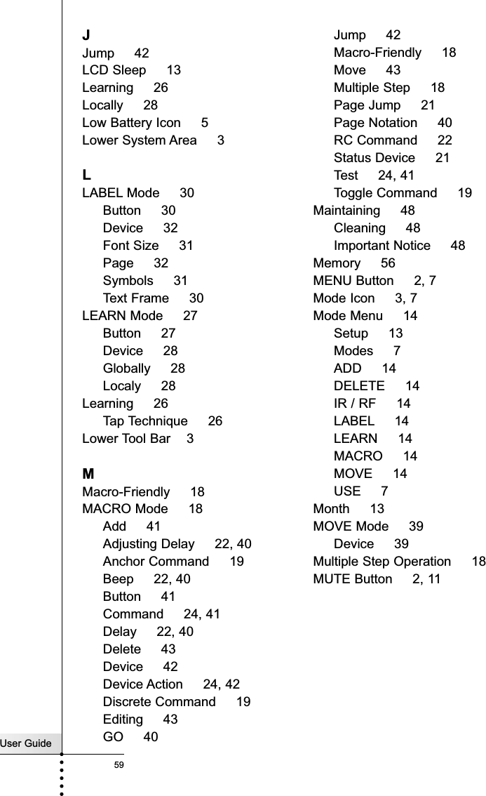 User Guide59IndexJJump     42LCD Sleep     13Learning     26Locally     28Low Battery Icon     5Lower System Area     3LLABEL Mode     30Button     30Device     32Font Size     31Page     32Symbols     31Text Frame     30LEARN Mode     27Button     27Device     28Globally     28Localy     28Learning     26Tap Technique     26Lower Tool Bar    3MMacro-Friendly     18MACRO Mode     18Add     41Adjusting Delay     22, 40Anchor Command     19Beep     22, 40Button     41Command     24, 41Delay     22, 40Delete     43Device     42Device Action     24, 42Discrete Command     19Editing     43GO     40Jump     42Macro-Friendly     18Move     43Multiple Step     18Page Jump     21Page Notation     40RC Command     22Status Device     21Test     24, 41Toggle Command     19Maintaining     48Cleaning     48Important Notice     48Memory     56MENU Button     2, 7Mode Icon     3, 7Mode Menu     14Setup     13Modes     7ADD     14DELETE     14IR / RF     14LABEL 14LEARN     14MACRO     14MOVE     14USE     7Month     13MOVE Mode     39Device     39Multiple Step Operation     18MUTE Button     2, 11