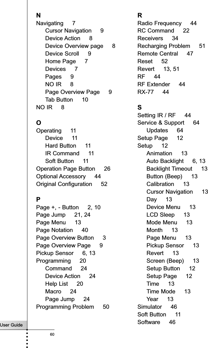 User Guide60NNavigating     7Cursor Navigation     9Device Action     8Device Overview page     8Device Scroll     9Home Page     7Devices     7Pages     9NO IR     8Page Overview Page     9Tab Button     10NO IR     8OOperating     11Device     11Hard Button     11IR Command     11Soft Button     11Operation Page Button     26Optional Accessory     44Original Configuration     52PPage +, - Button     2, 10Page Jump     21, 24Page Menu     13Page Notation     40Page Overview Button     3Page Overview Page     9Pickup Sensor     6, 13Programming     20Command     24Device Action     24Help List     20Macro     24Page Jump     24Programming Problem     50RRadio Frequency     44RC Command     22Receivers     34Recharging Problem     51Remote Central     47Reset     52Revert     13, 51RF     44RF Extender     44RX-77     44SSetting IR / RF     44Service &amp; Support     64Updates     64Setup Page     12Setup     12Animation     13Auto Backlight     6, 13Backlight Timeout     13Button (Beep)     13Calibration     13Cursor Navigation     13Day     13Device Menu     13LCD Sleep     13Mode Menu     13Month     13Page Menu     13Pickup Sensor     13Revert     13Screen (Beep)     13Setup Button     12Setup Page     12Time     13Time Mode     13Year     13Simulator     46Soft Button     11Software     46Index