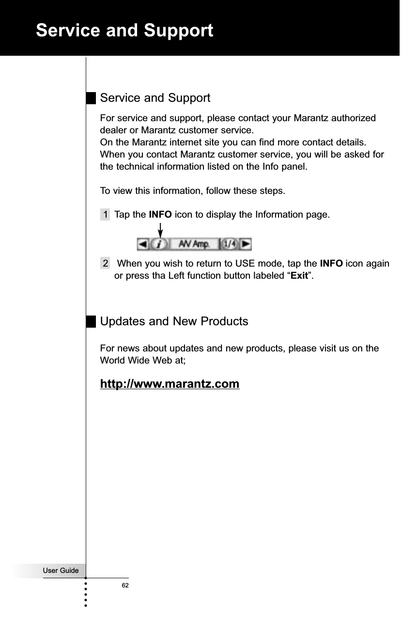 User Guide62Service and SupportFor service and support, please contact your Marantz authorizeddealer or Marantz customer service. On the Marantz internet site you can find more contact details.When you contact Marantz customer service, you will be asked forthe technical information listed on the Info panel.To view this information, follow these steps.1 Tap the INFO icon to display the Information page. 2   When you wish to return to USE mode, tap the INFO icon againor press tha Left function button labeled “Exit”.Updates and New ProductsFor news about updates and new products, please visit us on theWorld Wide Web at;http://www.marantz.comService and Support