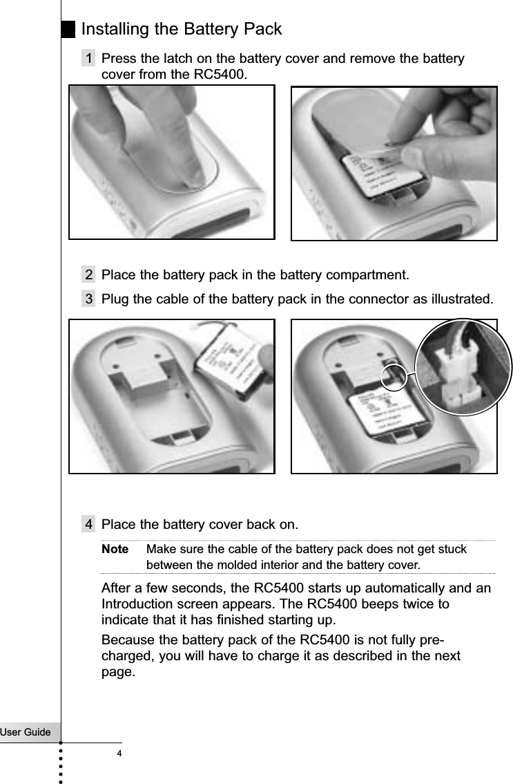 User Guide4Installing the Battery Pack1 Press the latch on the battery cover and remove the batterycover from the RC5400.2 Place the battery pack in the battery compartment. 3 Plug the cable of the battery pack in the connector as illustrated.4 Place the battery cover back on.Note Make sure the cable of the battery pack does not get stuckbetween the molded interior and the battery cover.After a few seconds, the RC5400 starts up automatically and anIntroduction screen appears. The RC5400 beeps twice toindicate that it has finished starting up.  Because the battery pack of the RC5400 is not fully pre-charged, you will have to charge it as described in the nextpage.Introduction