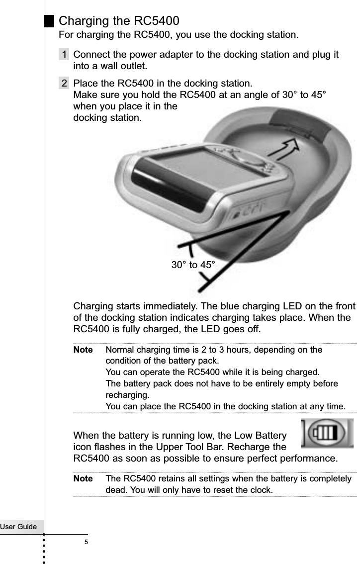 Charging the RC5400 For charging the RC5400, you use the docking station.1 Connect the power adapter to the docking station and plug itinto a wall outlet.2 Place the RC5400 in the docking station. Make sure you hold the RC5400 at an angle of 30° to 45°when you place it in the docking station.Charging starts immediately. The blue charging LED on the frontof the docking station indicates charging takes place. When theRC5400 is fully charged, the LED goes off.Note Normal charging time is 2 to 3 hours, depending on thecondition of the battery pack. You can operate the RC5400 while it is being charged.The battery pack does not have to be entirely empty beforerecharging. You can place the RC5400 in the docking station at any time. When the battery is running low, the Low Batteryicon flashes in the Upper Tool Bar. Recharge theRC5400 as soon as possible to ensure perfect performance.Note The RC5400 retains all settings when the battery is completelydead. You will only have to reset the clock.User Guide5Introduction30° to 45°