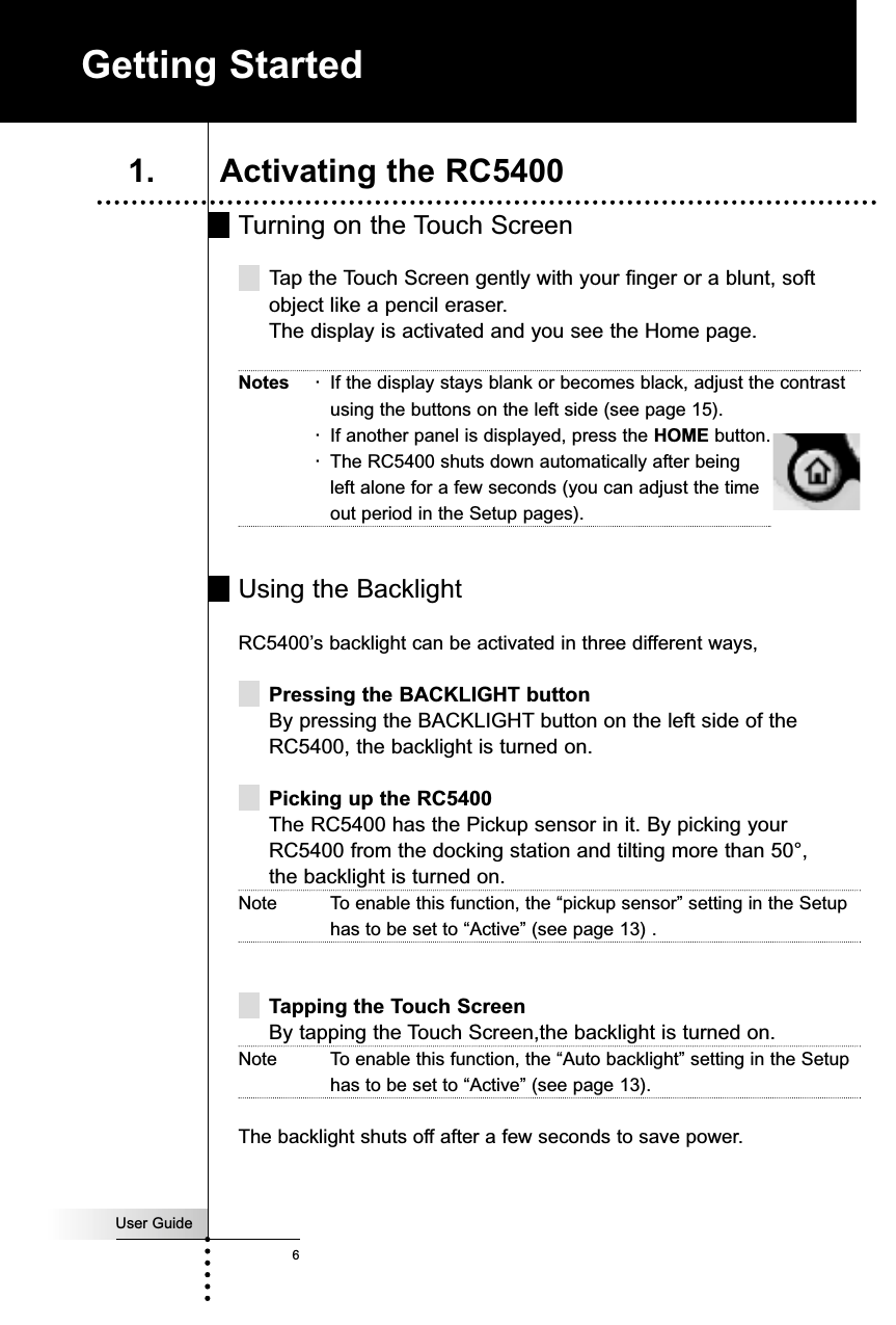 User Guide6Turning on the Touch ScreenTap the Touch Screen gently with your finger or a blunt, softobject like a pencil eraser.The display is activated and you see the Home page.Notes ·If the display stays blank or becomes black, adjust the contrastusing the buttons on the left side (see page 15).·If another panel is displayed, press the HOME button.·The RC5400 shuts down automatically after being left alone for a few seconds (you can adjust the timeout period in the Setup pages).Using the BacklightRC5400’s backlight can be activated in three different ways,Pressing the BACKLIGHT buttonBy pressing the BACKLIGHT button on the left side of theRC5400, the backlight is turned on.Picking up the RC5400The RC5400 has the Pickup sensor in it. By picking yourRC5400 from the docking station and tilting more than 50°, the backlight is turned on.Note To enable this function, the “pickup sensor” setting in the Setuphas to be set to “Active” (see page 13) .Tapping the Touch ScreenBy tapping the Touch Screen,the backlight is turned on.Note To enable this function, the “Auto backlight” setting in the Setuphas to be set to “Active” (see page 13).The backlight shuts off after a few seconds to save power.Getting Started1. Activating the RC5400