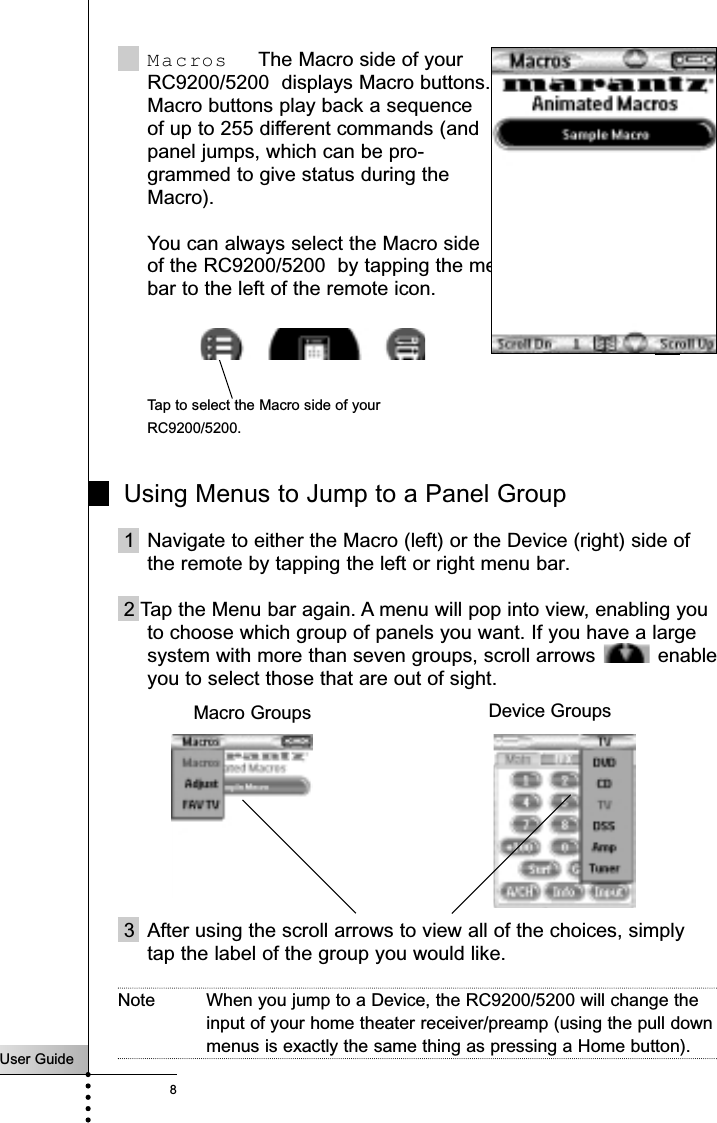 User Guide8Macros  The Macro side of yourRC9200/5200  displays Macro buttons. Macro buttons play back a sequenceof up to 255 different commands (and panel jumps, which can be pro-grammed to give status during theMacro). You can always select the Macro sideof the RC9200/5200  by tapping the menu bar to the left of the remote icon.Using Menus to Jump to a Panel Group1 Navigate to either the Macro (left) or the Device (right) side ofthe remote by tapping the left or right menu bar.2 Tap the Menu bar again. A menu will pop into view, enabling youto choose which group of panels you want. If you have a largesystem with more than seven groups, scroll arrows  enableyou to select those that are out of sight.3 After using the scroll arrows to view all of the choices, simplytap the label of the group you would like.Note When you jump to a Device, the RC9200/5200 will change theinput of your home theater receiver/preamp (using the pull downmenus is exactly the same thing as pressing a Home button).Getting StartedTap to select the Macro side of yourRC9200/5200.Device GroupsMacro Groups