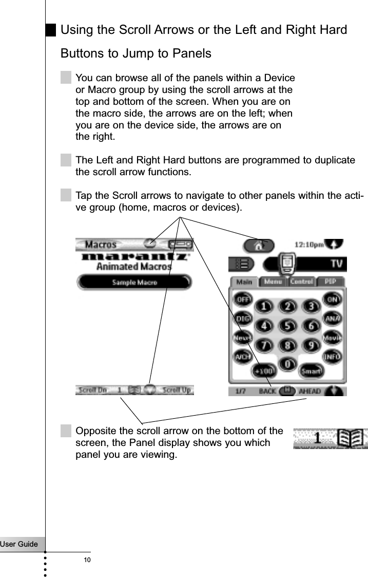 User Guide10Using the Scroll Arrows or the Left and Right HardButtons to Jump to PanelsYou can browse all of the panels within a Deviceor Macro group by using the scroll arrows at thetop and bottom of the screen. When you are on the macro side, the arrows are on the left; when you are on the device side, the arrows are on the right.The Left and Right Hard buttons are programmed to duplicatethe scroll arrow functions.Tap the Scroll arrows to navigate to other panels within the acti-ve group (home, macros or devices). Getting StartedOpposite the scroll arrow on the bottom of thescreen, the Panel display shows you which panel you are viewing.