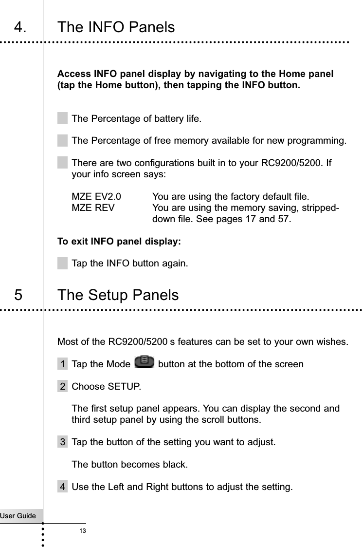 User Guide134. The INFO Panels Access INFO panel display by navigating to the Home panel(tap the Home button), then tapping the INFO button.The Percentage of battery life.The Percentage of free memory available for new programming. There are two configurations built in to your RC9200/5200. Ifyour info screen says:MZE EV2.0 You are using the factory default file.MZE REV  You are using the memory saving, stripped-down file. See pages 17 and 57.To exit INFO panel display:Tap the INFO button again.Most of the RC9200/5200 s features can be set to your own wishes.1 Tap the Mode  button at the bottom of the screen2  Choose SETUP.The first setup panel appears. You can display the second andthird setup panel by using the scroll buttons.3 Tap the button of the setting you want to adjust.The button becomes black.4 Use the Left and Right buttons to adjust the setting.Getting Started5 The Setup Panels