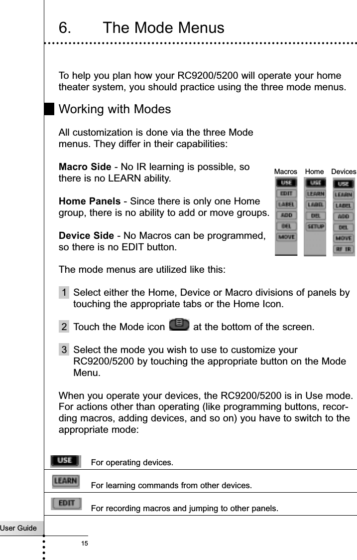 6. The Mode MenusTo help you plan how your RC9200/5200 will operate your hometheater system, you should practice using the three mode menus.Working with ModesAll customization is done via the three Modemenus. They differ in their capabilities:Macro Side - No IR learning is possible, so there is no LEARN ability.User Guide15Getting StartedHome Panels - Since there is only one Homegroup, there is no ability to add or move groups.Device Side - No Macros can be programmed,so there is no EDIT button.The mode menus are utilized like this:1 Select either the Home, Device or Macro divisions of panels bytouching the appropriate tabs or the Home Icon.2  Touch the Mode icon  at the bottom of the screen.3 Select the mode you wish to use to customize yourRC9200/5200 by touching the appropriate button on the ModeMenu.When you operate your devices, the RC9200/5200 is in Use mode.For actions other than operating (like programming buttons, recor-ding macros, adding devices, and so on) you have to switch to theappropriate mode:For operating devices.For learning commands from other devices.For recording macros and jumping to other panels.DevicesMacros Home