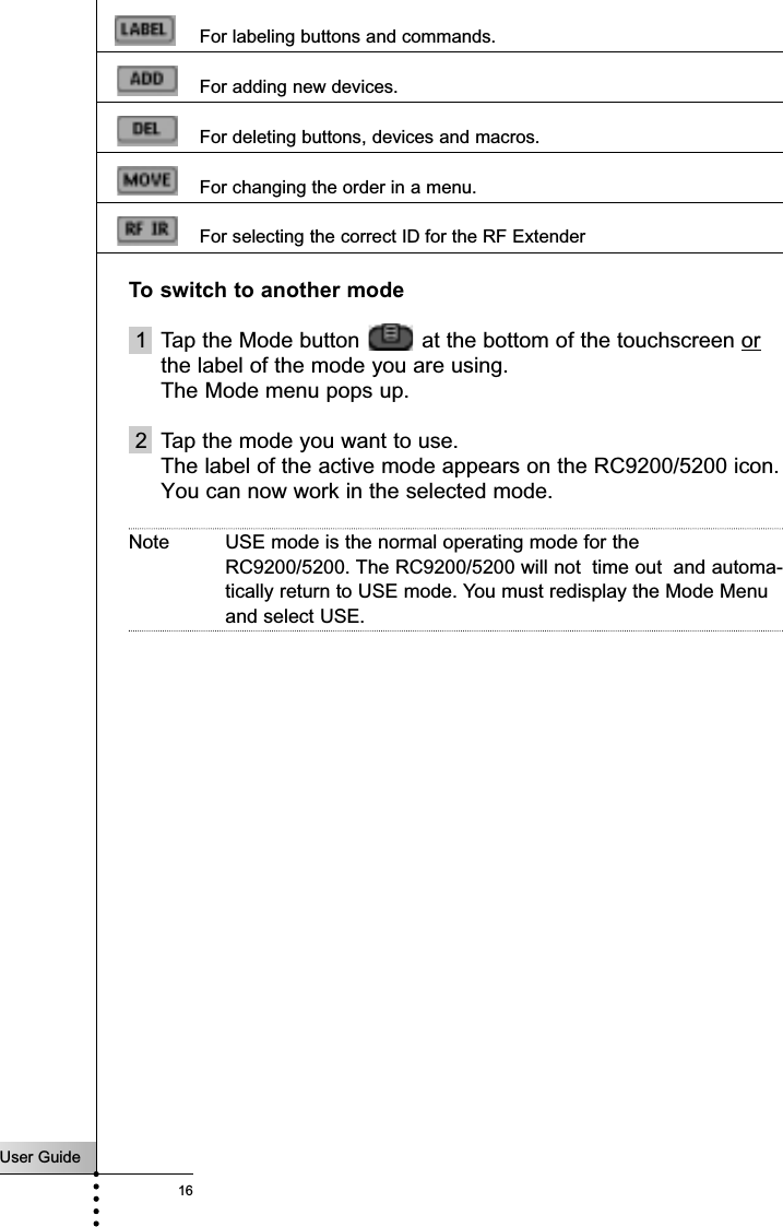 User Guide16For labeling buttons and commands.For adding new devices.For deleting buttons, devices and macros.For changing the order in a menu.For selecting the correct ID for the RF ExtenderTo switch to another mode1 Tap the Mode button  at the bottom of the touchscreen orthe label of the mode you are using.The Mode menu pops up.2 Tap the mode you want to use.The label of the active mode appears on the RC9200/5200 icon.You can now work in the selected mode.Note USE mode is the normal operating mode for the RC9200/5200. The RC9200/5200 will not  time out  and automa-tically return to USE mode. You must redisplay the Mode Menuand select USE.Getting Started