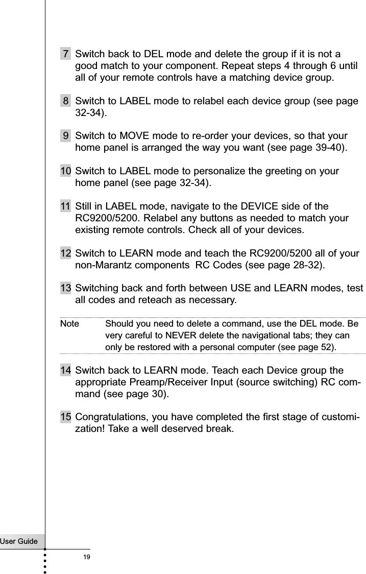 7 Switch back to DEL mode and delete the group if it is not agood match to your component. Repeat steps 4 through 6 untilall of your remote controls have a matching device group.8 Switch to LABEL mode to relabel each device group (see page32-34).9 Switch to MOVE mode to re-order your devices, so that yourhome panel is arranged the way you want (see page 39-40).10 Switch to LABEL mode to personalize the greeting on yourhome panel (see page 32-34).11 Still in LABEL mode, navigate to the DEVICE side of theRC9200/5200. Relabel any buttons as needed to match yourexisting remote controls. Check all of your devices.12 Switch to LEARN mode and teach the RC9200/5200 all of yournon-Marantz components RC Codes (see page 28-32).13 Switching back and forth between USE and LEARN modes, testall codes and reteach as necessary.Note Should you need to delete a command, use the DEL mode. Bevery careful to NEVER delete the navigational tabs; they canonly be restored with a personal computer (see page 52).14 Switch back to LEARN mode. Teach each Device group theappropriate Preamp/Receiver Input (source switching) RC com-mand (see page 30).15 Congratulations, you have completed the first stage of customi-zation! Take a well deserved break.User Guide19Customizing Your RC9200/5200