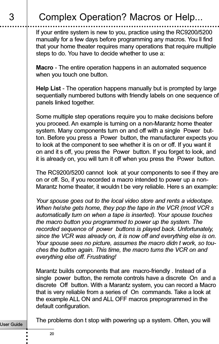 User Guide20If your entire system is new to you, practice using the RC9200/5200manually for a few days before programming any macros. You ll findthat your home theater requires many operations that require multiplesteps to do. You have to decide whether to use a:Macro - The entire operation happens in an automated sequencewhen you touch one button.Help List - The operation happens manually but is prompted by largesequentially numbered buttons with friendly labels on one sequence ofpanels linked together.Some multiple step operations require you to make decisions beforeyou proceed. An example is turning on a non-Marantz home theatersystem. Many components turn on and off with a single  Power  but-ton. Before you press a  Power  button, the manufacturer expects youto look at the component to see whether it is on or off. If you want iton and it s off, you press the  Power  button. If you forget to look, andit is already on, you will turn it off when you press the Power  button.The RC9200/5200 cannot  look  at your components to see if they areon or off. So, if you recorded a macro intended to power up a non-Marantz home theater, it wouldn t be very reliable. Here s an example:Your spouse goes out to the local video store and rents a videotape.When he/she gets home, they pop the tape in the VCR (most VCR sautomatically turn on when a tape is inserted). Your spouse touchesthe macro button you programmed to power up the system. Therecorded sequence of  power  buttons is played back. Unfortunately,since the VCR was already on, it is now off and everything else is on.Your spouse sees no picture, assumes the macro didn t work, so tou-ches the button again. This time, the macro turns the VCR on andeverything else off. Frustrating!Marantz builds components that are  macro-friendly . Instead of asingle  power  button, the remote controls have a discrete  On  and adiscrete Off  button. With a Marantz system, you can record a Macrothat is very reliable from a series of  On  commands. Take a look atthe example ALL ON and ALL OFF macros preprogrammed in thedefault configuration.The problems don t stop with powering up a system. Often, you willCustomizing Your RC9200/52003 Complex Operation? Macros or Help...