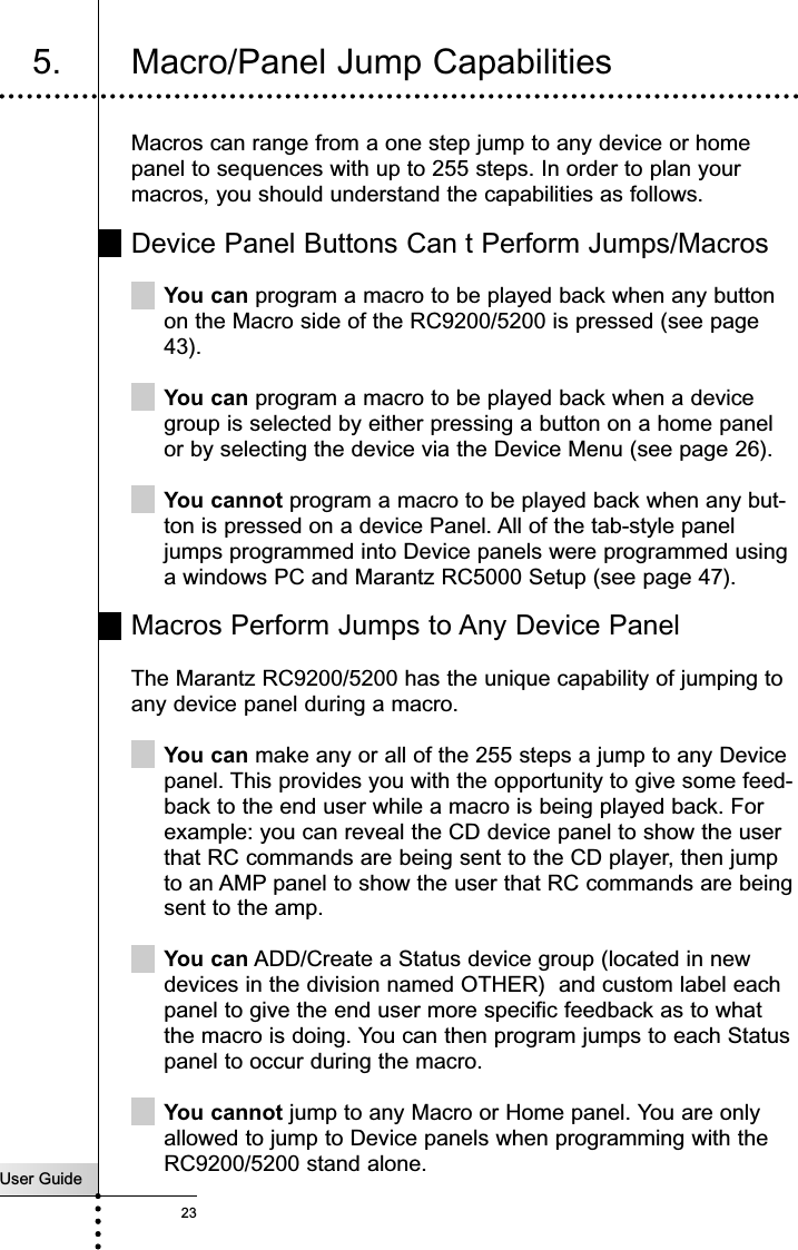 User Guide23Macros can range from a one step jump to any device or homepanel to sequences with up to 255 steps. In order to plan yourmacros, you should understand the capabilities as follows.Device Panel Buttons Can t Perform Jumps/MacrosYou can program a macro to be played back when any buttonon the Macro side of the RC9200/5200 is pressed (see page43).You can program a macro to be played back when a devicegroup is selected by either pressing a button on a home panelor by selecting the device via the Device Menu (see page 26).You cannot program a macro to be played back when any but-ton is pressed on a device Panel. All of the tab-style paneljumps programmed into Device panels were programmed usinga windows PC and Marantz RC5000 Setup (see page 47).Macros Perform Jumps to Any Device PanelThe Marantz RC9200/5200 has the unique capability of jumping toany device panel during a macro. You can make any or all of the 255 steps a jump to any Devicepanel. This provides you with the opportunity to give some feed-back to the end user while a macro is being played back. Forexample: you can reveal the CD device panel to show the userthat RC commands are being sent to the CD player, then jumpto an AMP panel to show the user that RC commands are beingsent to the amp.You can ADD/Create a Status device group (located in newdevices in the division named OTHER)  and custom label eachpanel to give the end user more specific feedback as to whatthe macro is doing. You can then program jumps to each Statuspanel to occur during the macro.You cannot jump to any Macro or Home panel. You are onlyallowed to jump to Device panels when programming with theRC9200/5200 stand alone. Customizing Your RC9200/52005. Macro/Panel Jump Capabilities