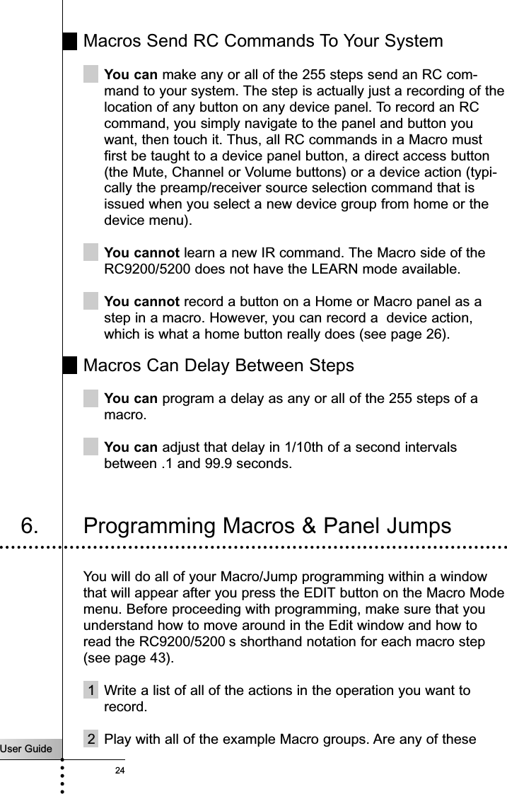 User Guide24Macros Send RC Commands To Your SystemYou can make any or all of the 255 steps send an RC com-mand to your system. The step is actually just a recording of thelocation of any button on any device panel. To record an RCcommand, you simply navigate to the panel and button youwant, then touch it. Thus, all RC commands in a Macro mustfirst be taught to a device panel button, a direct access button(the Mute, Channel or Volume buttons) or a device action (typi-cally the preamp/receiver source selection command that isissued when you select a new device group from home or thedevice menu).You cannot learn a new IR command. The Macro side of theRC9200/5200 does not have the LEARN mode available.You cannot record a button on a Home or Macro panel as astep in a macro. However, you can record a  device action,which is what a home button really does (see page 26).Macros Can Delay Between StepsYou can program a delay as any or all of the 255 steps of amacro.You can adjust that delay in 1/10th of a second intervalsbetween .1 and 99.9 seconds.Customizing Your RC9200/52006. Programming Macros &amp; Panel JumpsYou will do all of your Macro/Jump programming within a windowthat will appear after you press the EDIT button on the Macro Modemenu. Before proceeding with programming, make sure that youunderstand how to move around in the Edit window and how toread the RC9200/5200 s shorthand notation for each macro step(see page 43).1 Write a list of all of the actions in the operation you want torecord.2 Play with all of the example Macro groups. Are any of these