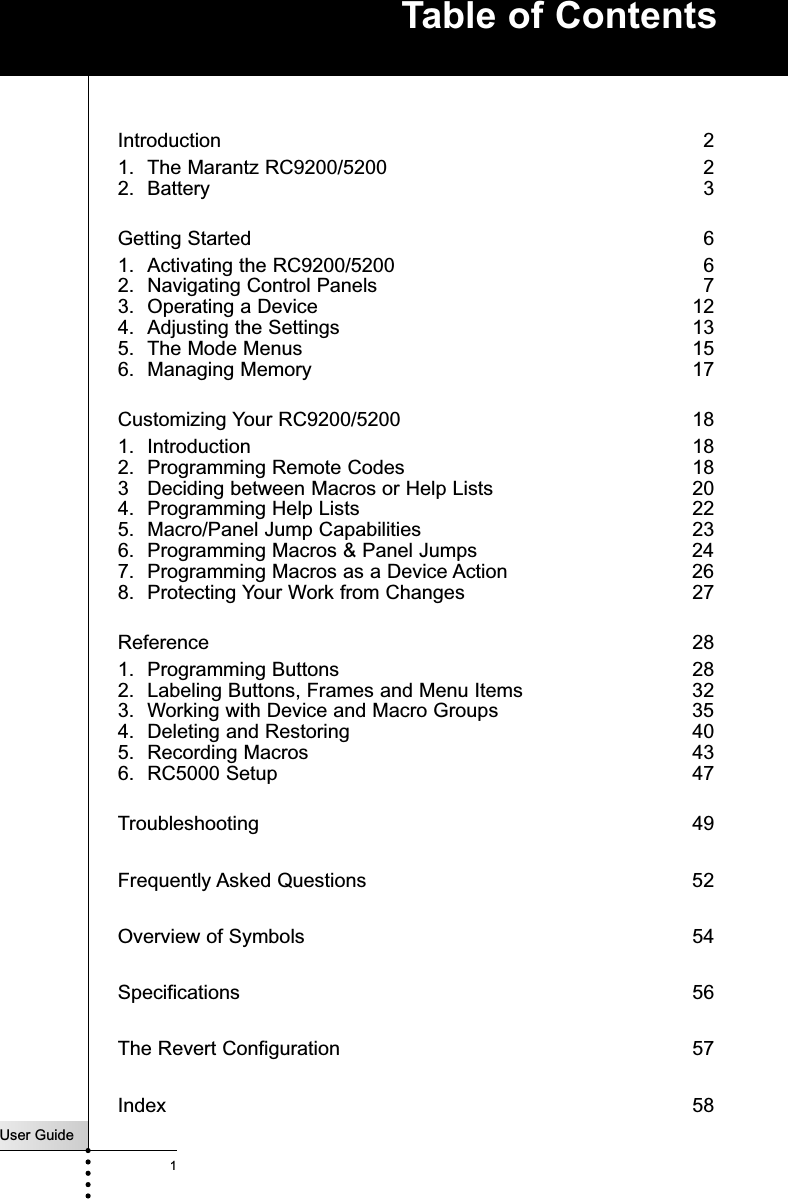 User Guide1Introduction  21. The Marantz RC9200/5200   22. Battery  3Getting Started  61. Activating the RC9200/5200  62. Navigating Control Panels  73. Operating a Device  124. Adjusting the Settings  135. The Mode Menus  156. Managing Memory 17Customizing Your RC9200/5200  181. Introduction  182. Programming Remote Codes  183 Deciding between Macros or Help Lists  204. Programming Help Lists  225. Macro/Panel Jump Capabilities  236. Programming Macros &amp; Panel Jumps  247. Programming Macros as a Device Action  268. Protecting Your Work from Changes  27Reference  281. Programming Buttons  282. Labeling Buttons, Frames and Menu Items  323. Working with Device and Macro Groups  354. Deleting and Restoring  405. Recording Macros  436. RC5000 Setup  47Troubleshooting 49Frequently Asked Questions 52Overview of Symbols 54Specifications 56The Revert Configuration 57Index 58Table of Contents