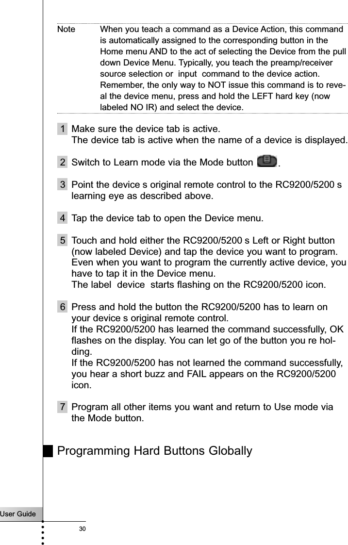 User Guide30Note When you teach a command as a Device Action, this commandis automatically assigned to the corresponding button in theHome menu AND to the act of selecting the Device from the pulldown Device Menu. Typically, you teach the preamp/receiversource selection or  input  command to the device action.Remember, the only way to NOT issue this command is to reve-al the device menu, press and hold the LEFT hard key (nowlabeled NO IR) and select the device.1 Make sure the device tab is active.The device tab is active when the name of a device is displayed.2 Switch to Learn mode via the Mode button  .3 Point the device s original remote control to the RC9200/5200 slearning eye as described above.4 Tap the device tab to open the Device menu.5 Touch and hold either the RC9200/5200 s Left or Right button(now labeled Device) and tap the device you want to program.Even when you want to program the currently active device, youhave to tap it in the Device menu.The label  device  starts flashing on the RC9200/5200 icon.6 Press and hold the button the RC9200/5200 has to learn onyour device s original remote control.If the RC9200/5200 has learned the command successfully, OKflashes on the display. You can let go of the button you re hol-ding.If the RC9200/5200 has not learned the command successfully,you hear a short buzz and FAIL appears on the RC9200/5200icon.7 Program all other items you want and return to Use mode viathe Mode button.Programming Hard Buttons Globally Reference