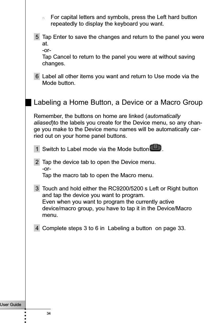 User Guide34nFor capital letters and symbols, press the Left hard buttonrepeatedly to display the keyboard you want.5 Tap Enter to save the changes and return to the panel you wereat.-or-Tap Cancel to return to the panel you were at without savingchanges.6 Label all other items you want and return to Use mode via theMode button.Labeling a Home Button, a Device or a Macro GroupRemember, the buttons on home are linked (automaticallyaliased)to the labels you create for the Device menu, so any chan-ge you make to the Device menu names will be automatically car-ried out on your home panel buttons.1 Switch to Label mode via the Mode button .2 Tap the device tab to open the Device menu. -or-Tap the macro tab to open the Macro menu.3 Touch and hold either the RC9200/5200 s Left or Right buttonand tap the device you want to program.Even when you want to program the currently activedevice/macro group, you have to tap it in the Device/Macromenu.4 Complete steps 3 to 6 in  Labeling a button  on page 33.Reference