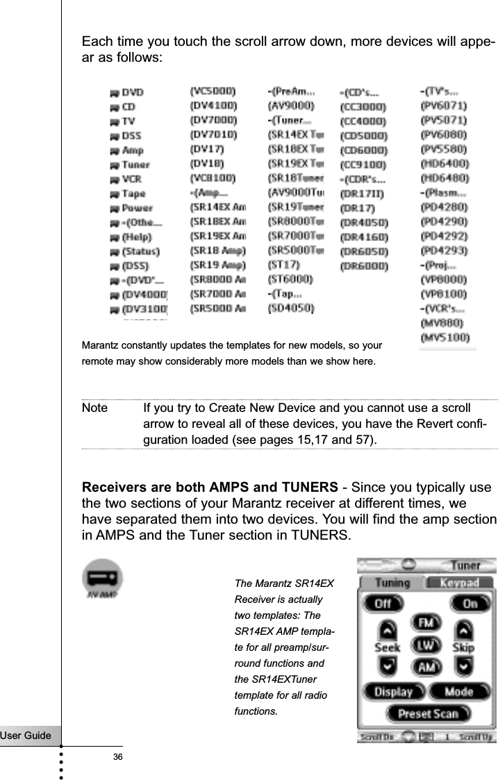 User Guide36ReferenceEach time you touch the scroll arrow down, more devices will appe-ar as follows:Note If you try to Create New Device and you cannot use a scrollarrow to reveal all of these devices, you have the Revert confi-guration loaded (see pages 15,17 and 57).Receivers are both AMPS and TUNERS - Since you typically usethe two sections of your Marantz receiver at different times, wehave separated them into two devices. You will find the amp sectionin AMPS and the Tuner section in TUNERS.Marantz constantly updates the templates for new models, so yourremote may show considerably more models than we show here.The Marantz SR14EXReceiver is actuallytwo templates: TheSR14EX AMP templa-te for all preamp/sur-round functions andthe SR14EXTunertemplate for all radiofunctions.