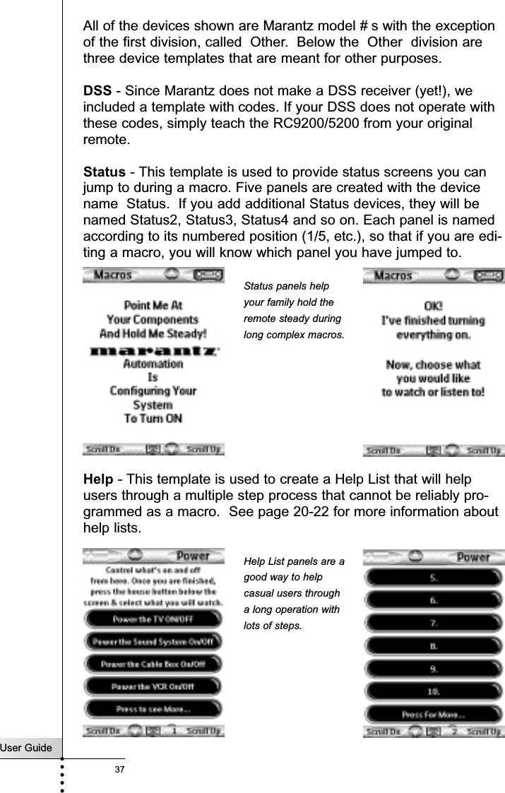 User Guide37All of the devices shown are Marantz model # s with the exceptionof the first division, called  Other.  Below the  Other  division arethree device templates that are meant for other purposes.DSS - Since Marantz does not make a DSS receiver (yet!), weincluded a template with codes. If your DSS does not operate withthese codes, simply teach the RC9200/5200 from your originalremote.Status - This template is used to provide status screens you canjump to during a macro. Five panels are created with the devicename  Status.  If you add additional Status devices, they will benamed Status2, Status3, Status4 and so on. Each panel is namedaccording to its numbered position (1/5, etc.), so that if you are edi-ting a macro, you will know which panel you have jumped to.Help - This template is used to create a Help List that will helpusers through a multiple step process that cannot be reliably pro-grammed as a macro.  See page 20-22 for more information abouthelp lists.ReferenceStatus panels helpyour family hold theremote steady duringlong complex macros.Help List panels are agood way to helpcasual users througha long operation withlots of steps.