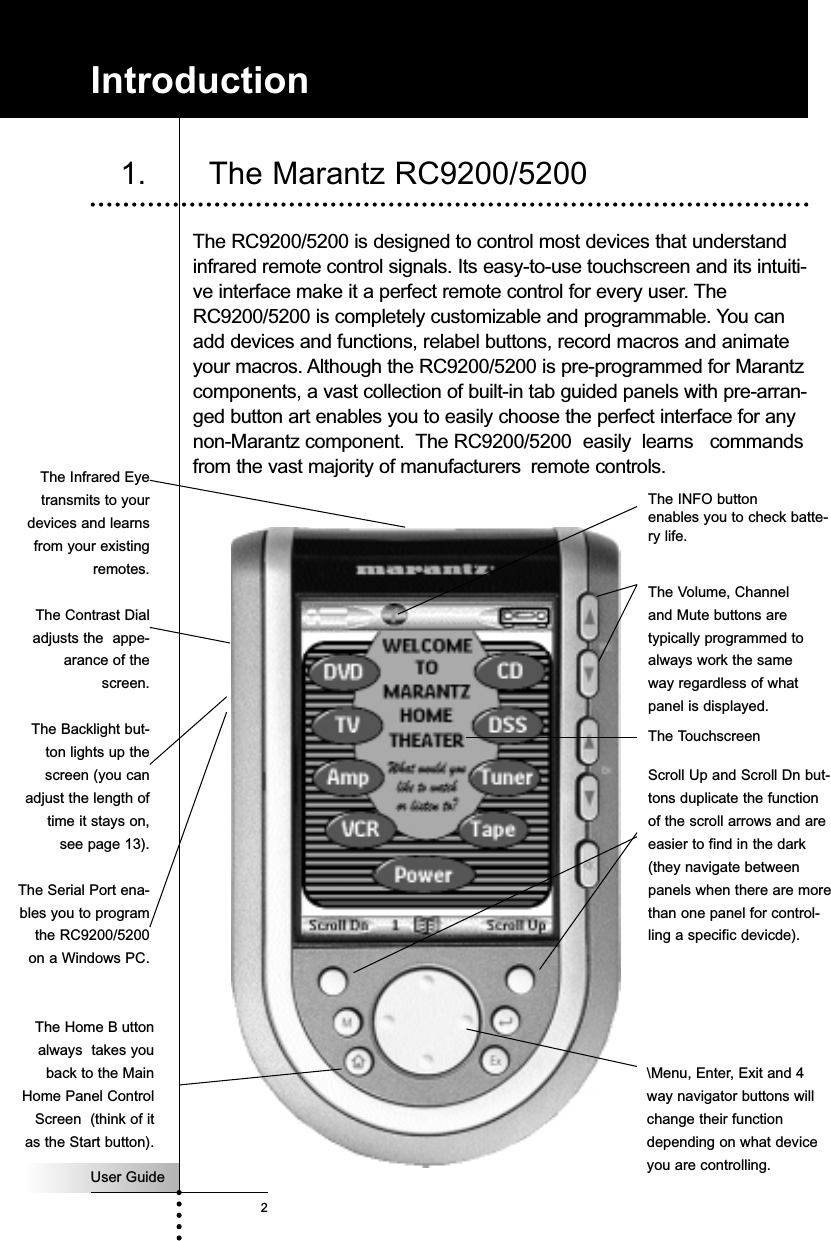 User Guide2The RC9200/5200 is designed to control most devices that understandinfrared remote control signals. Its easy-to-use touchscreen and its intuiti-ve interface make it a perfect remote control for every user. TheRC9200/5200 is completely customizable and programmable. You canadd devices and functions, relabel buttons, record macros and animateyour macros. Although the RC9200/5200 is pre-programmed for Marantzcomponents, a vast collection of built-in tab guided panels with pre-arran-ged button art enables you to easily choose the perfect interface for anynon-Marantz component.  The RC9200/5200  easily  learns   commandsfrom the vast majority of manufacturers remote controls. Introduction1. The Marantz RC9200/5200 The Volume, Channeland Mute buttons aretypically programmed toalways work the sameway regardless of whatpanel is displayed.The Infrared Eyetransmits to yourdevices and learnsfrom your existingremotes.The TouchscreenThe INFO button enables you to check batte-ry life.Scroll Up and Scroll Dn but-tons duplicate the functionof the scroll arrows and areeasier to find in the dark(they navigate betweenpanels when there are morethan one panel for control-ling a specific devicde).\Menu, Enter, Exit and 4way navigator buttons willchange their functiondepending on what deviceyou are controlling.The Contrast Dialadjusts the  appe-arance of thescreen.The Backlight but-ton lights up thescreen (you canadjust the length oftime it stays on,see page 13).The Serial Port ena-bles you to programthe RC9200/5200on a Windows PC.The Home B uttonalways  takes youback to the MainHome Panel ControlScreen  (think of itas the Start button).