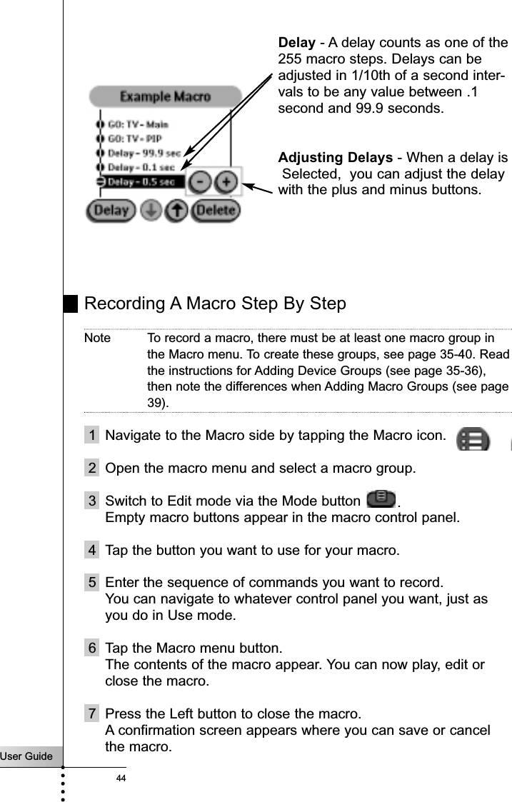 User Guide44Recording A Macro Step By StepNote To record a macro, there must be at least one macro group inthe Macro menu. To create these groups, see page 35-40. Readthe instructions for Adding Device Groups (see page 35-36),then note the differences when Adding Macro Groups (see page39).1 Navigate to the Macro side by tapping the Macro icon.2 Open the macro menu and select a macro group.3 Switch to Edit mode via the Mode button  .Empty macro buttons appear in the macro control panel.4 Tap the button you want to use for your macro.5 Enter the sequence of commands you want to record.You can navigate to whatever control panel you want, just asyou do in Use mode.6 Tap the Macro menu button.The contents of the macro appear. You can now play, edit orclose the macro.7 Press the Left button to close the macro.A confirmation screen appears where you can save or cancelthe macro.Delay - A delay counts as one of the255 macro steps. Delays can beadjusted in 1/10th of a second inter-vals to be any value between .1second and 99.9 seconds.Adjusting Delays - When a delay isSelected,  you can adjust the delaywith the plus and minus buttons.Reference