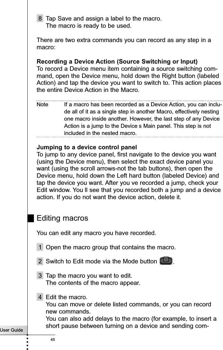 User Guide458 Tap Save and assign a label to the macro.The macro is ready to be used.There are two extra commands you can record as any step in amacro:Recording a Device Action (Source Switching or Input)To record a Device menu item containing a source switching com-mand, open the Device menu, hold down the Right button (labeledAction) and tap the device you want to switch to. This action placesthe entire Device Action in the Macro. Note If a macro has been recorded as a Device Action, you can inclu-de all of it as a single step in another Macro, effectively nestingone macro inside another. However, the last step of any DeviceAction is a jump to the Device s Main panel. This step is notincluded in the nested macro.Jumping to a device control panelTo jump to any device panel, first navigate to the device you want(using the Device menu), then select the exact device panel youwant (using the scroll arrows-not the tab buttons), then open theDevice menu, hold down the Left hard button (labeled Device) andtap the device you want. After you ve recorded a jump, check yourEdit window. You ll see that you recorded both a jump and a deviceaction. If you do not want the device action, delete it.Editing macrosYou can edit any macro you have recorded.1 Open the macro group that contains the macro.2 Switch to Edit mode via the Mode button  .3 Tap the macro you want to edit.The contents of the macro appear.4 Edit the macro.You can move or delete listed commands, or you can recordnew commands.You can also add delays to the macro (for example, to insert ashort pause between turning on a device and sending com-Reference