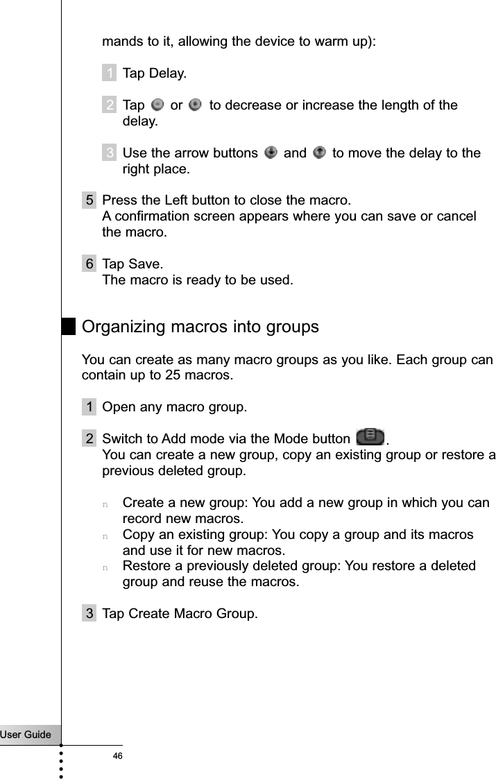 User Guide46Referencemands to it, allowing the device to warm up):1Tap Delay.2Tap  or  to decrease or increase the length of thedelay.3Use the arrow buttons  and  to move the delay to theright place.5 Press the Left button to close the macro.A confirmation screen appears where you can save or cancelthe macro.6 Tap Save.The macro is ready to be used.Organizing macros into groupsYou can create as many macro groups as you like. Each group cancontain up to 25 macros.1 Open any macro group.2 Switch to Add mode via the Mode button  .You can create a new group, copy an existing group or restore aprevious deleted group.nCreate a new group: You add a new group in which you canrecord new macros.nCopy an existing group: You copy a group and its macrosand use it for new macros.nRestore a previously deleted group: You restore a deletedgroup and reuse the macros.3 Tap Create Macro Group.