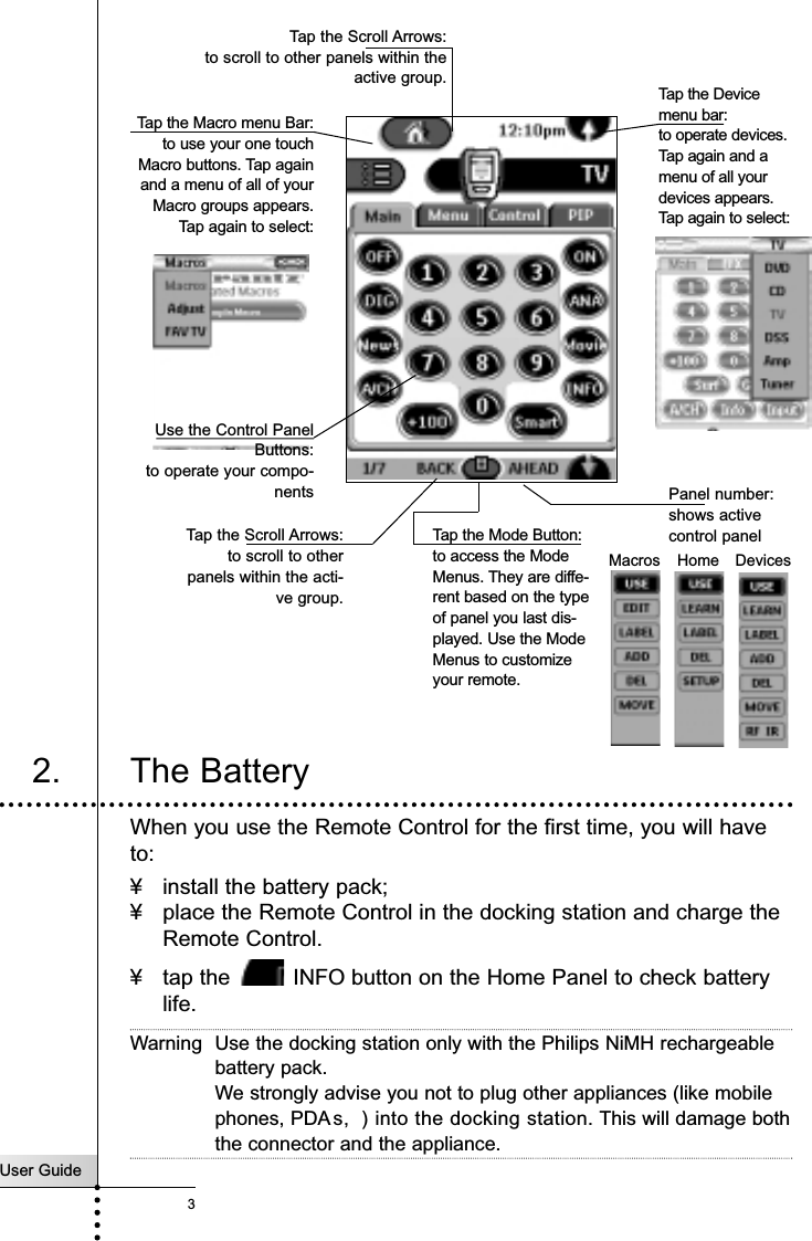 User Guide3IntroductionTap the Mode Button:to access the ModeMenus. They are diffe-rent based on the typeof panel you last dis-played. Use the ModeMenus to customizeyour remote.DevicesMacros HomeTap the Scroll Arrows:to scroll to other panels within theactive group.Tap the Macro menu Bar:to use your one touchMacro buttons. Tap againand a menu of all of yourMacro groups appears.Tap again to select: Tap the Devicemenu bar: to operate devices.Tap again and amenu of all yourdevices appears.Tap again to select:Panel number: shows active control panelTap the Scroll Arrows:to scroll to otherpanels within the acti-ve group.2. The BatteryWhen you use the Remote Control for the first time, you will haveto:¥ install the battery pack;¥ place the Remote Control in the docking station and charge theRemote Control.¥ tap the  INFO button on the Home Panel to check batterylife.Warning Use the docking station only with the Philips NiMH rechargeablebattery pack.We strongly advise you not to plug other appliances (like mobilephones, PDA s,  ) into the docking station. This will damage boththe connector and the appliance.Use the Control PanelButtons:to operate your compo-nents