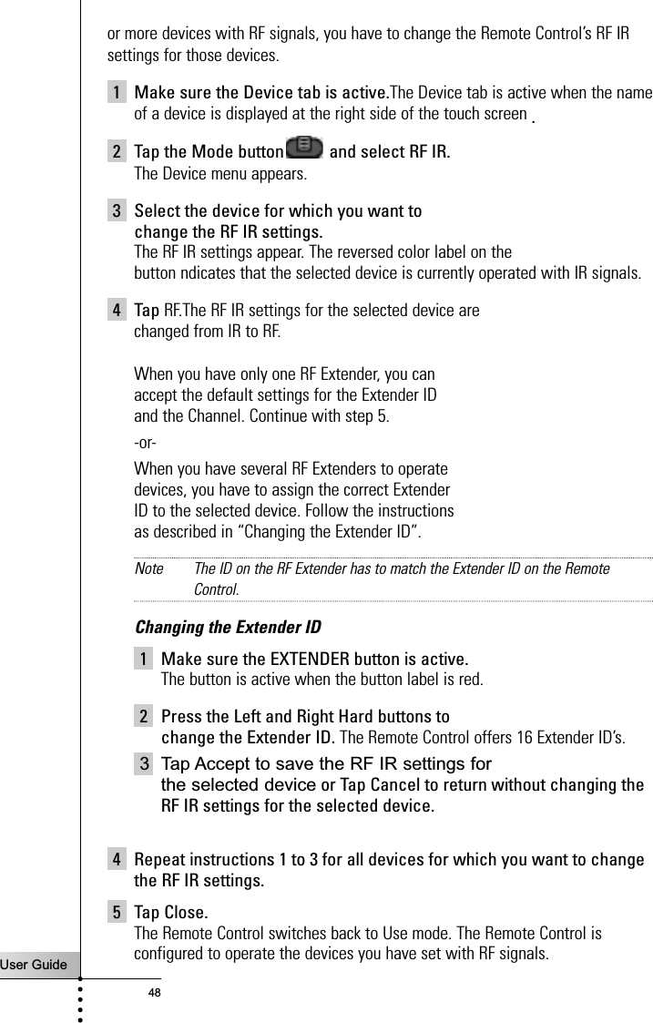 User Guide48or more devices with RF signals, you have to change the Remote Control’s RF IRsettings for those devices.1 Make sure the Device tab is active.The Device tab is active when the nameof a device is displayed at the right side of the touch screen .2 Tap the Mode button and select RF IR.The Device menu appears.3 Select the device for which you want to change the RF IR settings.The RF IR settings appear. The reversed color label on the button ndicates that the selected device is currently operated with IR signals.4TapRF.The RF IR settings for the selected device are changed from IR to RF.When you have only one RF Extender, you can accept the default settings for the Extender ID and the Channel. Continue with step 5.-or-When you have several RF Extenders to operate devices, you have to assign the correct Extender ID to the selected device. Follow the instructions as described in “Changing the Extender ID”.Note The ID on the RF Extender has to match the Extender ID on the RemoteControl.Changing the Extender ID1 Make sure the EXTENDER button is active.The button is active when the button label is red.2 Press the Left and Right Hard buttons to change the Extender ID. The Remote Control offers 16 Extender ID’s.3 Tap Accept to save the RF IR settings for the selected device or Tap Cancel to return without changing theRF IR settings for the selected device.4 Repeat instructions 1 to 3 for all devices for which you want to changethe RF IR settings.5 Tap Close.The Remote Control switches back to Use mode. The Remote Control isconfigured to operate the devices you have set with RF signals.Reference