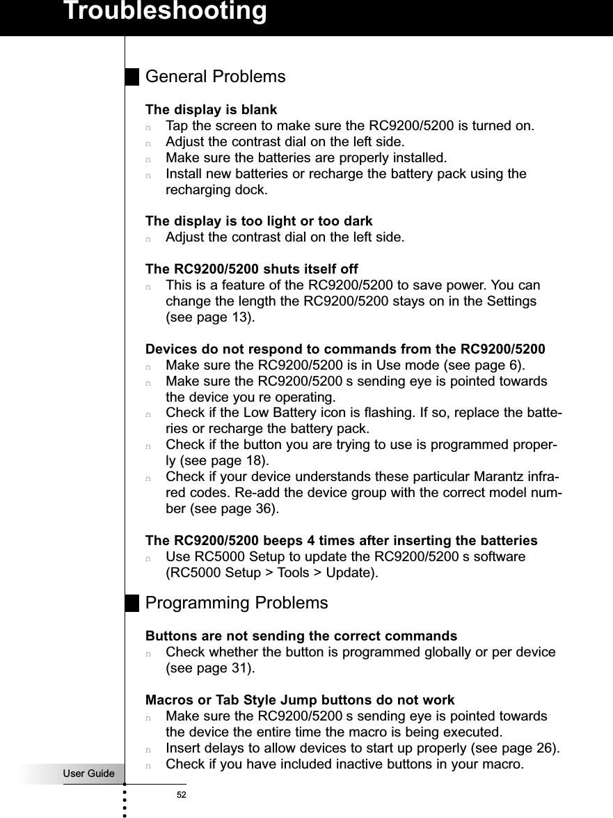User Guide52TroubleshootingGeneral ProblemsThe display is blanknTap the screen to make sure the RC9200/5200 is turned on.nAdjust the contrast dial on the left side.nMake sure the batteries are properly installed.nInstall new batteries or recharge the battery pack using therecharging dock.The display is too light or too darknAdjust the contrast dial on the left side.The RC9200/5200 shuts itself offnThis is a feature of the RC9200/5200 to save power. You canchange the length the RC9200/5200 stays on in the Settings(see page 13).Devices do not respond to commands from the RC9200/5200nMake sure the RC9200/5200 is in Use mode (see page 6).nMake sure the RC9200/5200 s sending eye is pointed towardsthe device you re operating.nCheck if the Low Battery icon is flashing. If so, replace the batte-ries or recharge the battery pack.nCheck if the button you are trying to use is programmed proper-ly (see page 18).nCheck if your device understands these particular Marantz infra-red codes. Re-add the device group with the correct model num-ber (see page 36).The RC9200/5200 beeps 4 times after inserting the batteriesnUse RC5000 Setup to update the RC9200/5200 s software(RC5000 Setup &gt; Tools &gt; Update).Programming ProblemsButtons are not sending the correct commandsnCheck whether the button is programmed globally or per device(see page 31).Macros or Tab Style Jump buttons do not worknMake sure the RC9200/5200 s sending eye is pointed towardsthe device the entire time the macro is being executed.nInsert delays to allow devices to start up properly (see page 26).nCheck if you have included inactive buttons in your macro.