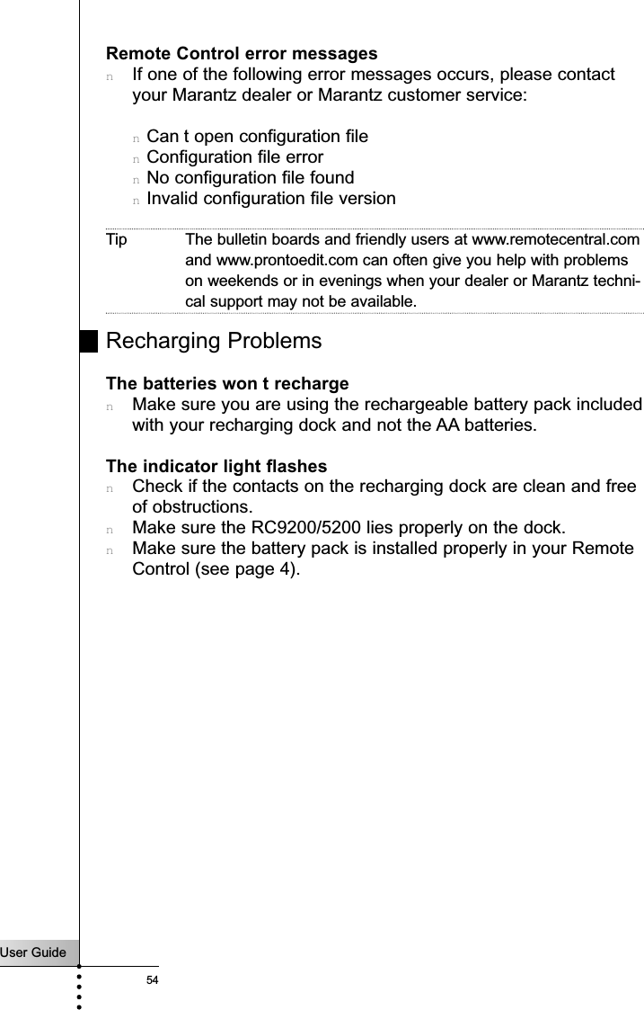 User Guide54TroubleshootingRemote Control error messagesnIf one of the following error messages occurs, please contactyour Marantz dealer or Marantz customer service:nCan t open configuration filenConfiguration file errornNo configuration file foundnInvalid configuration file versionTip The bulletin boards and friendly users at www.remotecentral.comand www.prontoedit.com can often give you help with problemson weekends or in evenings when your dealer or Marantz techni-cal support may not be available.Recharging ProblemsThe batteries won t rechargenMake sure you are using the rechargeable battery pack includedwith your recharging dock and not the AA batteries.The indicator light flashesnCheck if the contacts on the recharging dock are clean and freeof obstructions.nMake sure the RC9200/5200 lies properly on the dock.nMake sure the battery pack is installed properly in your RemoteControl (see page 4).