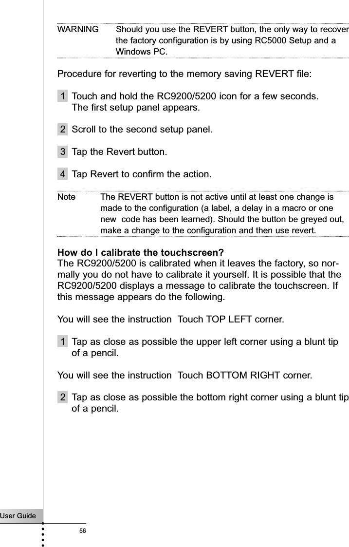 User Guide56Frequently Asked QuestionsWARNING  Should you use the REVERT button, the only way to recoverthe factory configuration is by using RC5000 Setup and aWindows PC. Procedure for reverting to the memory saving REVERT file:1 Touch and hold the RC9200/5200 icon for a few seconds.The first setup panel appears.2 Scroll to the second setup panel.3 Tap the Revert button.4 Tap Revert to confirm the action.Note The REVERT button is not active until at least one change ismade to the configuration (a label, a delay in a macro or onenew  code has been learned). Should the button be greyed out,make a change to the configuration and then use revert.How do I calibrate the touchscreen?The RC9200/5200 is calibrated when it leaves the factory, so nor-mally you do not have to calibrate it yourself. It is possible that theRC9200/5200 displays a message to calibrate the touchscreen. Ifthis message appears do the following.You will see the instruction  Touch TOP LEFT corner.1 Tap as close as possible the upper left corner using a blunt tipof a pencil.You will see the instruction  Touch BOTTOM RIGHT corner.2 Tap as close as possible the bottom right corner using a blunt tipof a pencil.