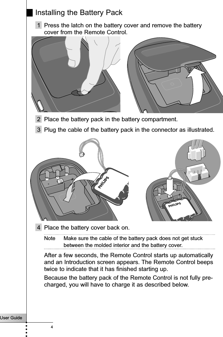 User Guide4Installing the Battery Pack1 Press the latch on the battery cover and remove the batterycover from the Remote Control.2 Place the battery pack in the battery compartment. 3 Plug the cable of the battery pack in the connector as illustrated.4 Place the battery cover back on.Note Make sure the cable of the battery pack does not get stuckbetween the molded interior and the battery cover.After a few seconds, the Remote Control starts up automaticallyand an Introduction screen appears. The Remote Control beepstwice to indicate that it has finished starting up.  Because the battery pack of the Remote Control is not fully pre-charged, you will have to charge it as described below.Introduction