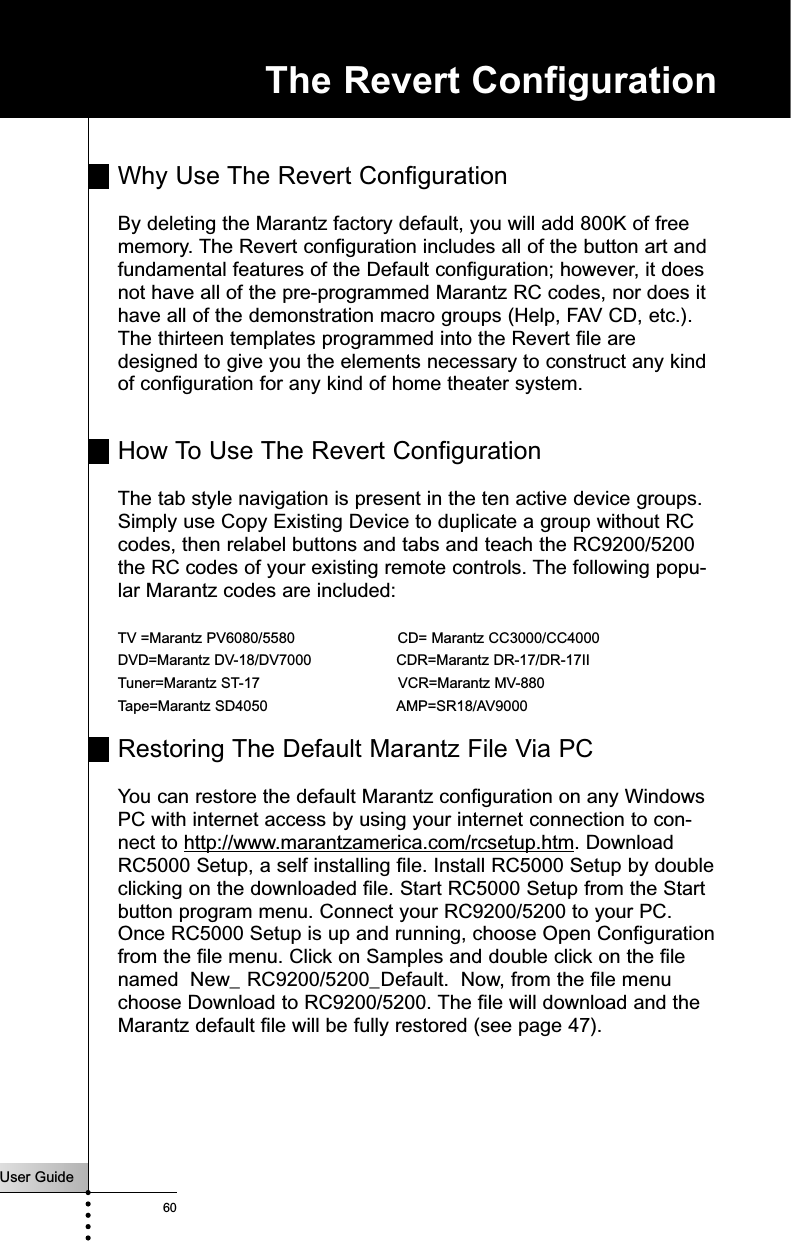 User Guide60The Revert ConfigurationWhy Use The Revert ConfigurationBy deleting the Marantz factory default, you will add 800K of freememory. The Revert configuration includes all of the button art andfundamental features of the Default configuration; however, it doesnot have all of the pre-programmed Marantz RC codes, nor does ithave all of the demonstration macro groups (Help, FAV CD, etc.).The thirteen templates programmed into the Revert file aredesigned to give you the elements necessary to construct any kindof configuration for any kind of home theater system. How To Use The Revert ConfigurationThe tab style navigation is present in the ten active device groups.Simply use Copy Existing Device to duplicate a group without RCcodes, then relabel buttons and tabs and teach the RC9200/5200the RC codes of your existing remote controls. The following popu-lar Marantz codes are included:TV =Marantz PV6080/5580                       CD= Marantz CC3000/CC4000DVD=Marantz DV-18/DV7000                   CDR=Marantz DR-17/DR-17IITuner=Marantz ST-17                               VCR=Marantz MV-880Tape=Marantz SD4050                             AMP=SR18/AV9000 Restoring The Default Marantz File Via PCYou can restore the default Marantz configuration on any WindowsPC with internet access by using your internet connection to con-nect to http://www.marantzamerica.com/rcsetup.htm. DownloadRC5000 Setup, a self installing file. Install RC5000 Setup by doubleclicking on the downloaded file. Start RC5000 Setup from the Startbutton program menu. Connect your RC9200/5200 to your PC.Once RC5000 Setup is up and running, choose Open Configurationfrom the file menu. Click on Samples and double click on the filenamed  New_ RC9200/5200_Default.  Now, from the file menuchoose Download to RC9200/5200. The file will download and theMarantz default file will be fully restored (see page 47).          